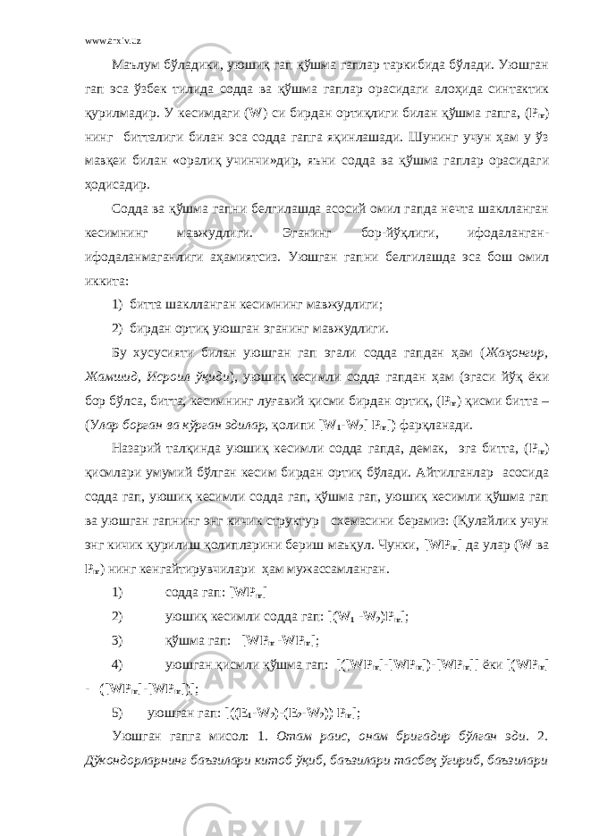 www.arxiv.uz Маълум бўладики, уюшиқ гап қўшма гаплар таркибида бўлади. Уюшган гап эса ўзбек тилида содда ва қўшма гаплар орасидаги алоҳида синтактик қурилмадир. У кесимдаги ( W ) си бирдан ортиқлиги билан қўшма гапга, ( P m ) нинг битталиги билан эса содда гапга яқинлашади. Шунинг учун ҳам у ўз мавқеи билан «оралиқ учинчи»дир, яъни c одда ва қўшма гаплар орасидаги ҳодисадир. Содда ва қўшма гапни белгилашда асосий омил гапда нечта шаклланган кесимнинг мавжудлиги. Эганинг бор-йўқлиги, ифодаланган- ифодаланмаганлиги аҳамиятсиз. Уюшган гапни белгилашда эса бош омил иккита: 1) битта шаклланган кесимнинг мавжудлиги; 2) бирдан ортиқ уюшган эганинг мавжудлиги. Бу хусусияти билан уюшган гап эгали содда гапдан ҳам ( Жаҳонгир, Жамшид, Исроил ўқиди ), уюшиқ кесимли содда гапдан ҳам (эгаси йўқ ёки бор бўлса, битта, кесимнинг луғавий қисми бирдан ортиқ, ( P m ) қисми битта – (У лар борган ва кўрган эдилар, қолипи [ W 1 - W 2 ] P m ]) фарқланади. Назарий талқинда уюшиқ кесимли содда гапда, демак, эга битта, ( P m ) қисмлари умумий бўлган кесим бирдан ортиқ бўлади. Айтилганлар асосида содда гап, уюшиқ кесимли содда гап, қўшма гап, уюшиқ кесимли қўшма гап ва уюшган гапнинг энг кичик структур схемасини берамиз: (Қулайлик учун энг кичик қурилиш қолипларини бериш маъқул. Чунки, [ WP m ] да улар ( W ва P m ) нинг кенгайтирувчилари ҳам мужассамланган. 1) содда гап: [ WP m ] 2) уюшиқ кесимли содда гап: [( W 1 - W 2 ) P m ] ; 3) қўшма гап: [ WP m -WP m ] ; 4) уюшган қисмли қўшма гап: [([ WP m ]-[ WP m ])-[ WP m ]] ёки [( WP m ] - ([ WP m ]-[ WP m ])] ; 5) уюшган гап: [(( E 1 - W 2 )-( E 2 - W 2 )) P m ] ; Уюшган гапга мисол: 1 . Отам раис, онам бригадир бўлган эди. 2 . Дўкондорларнинг баъзилари китоб ўқиб, баъзилари тасбеҳ ўгириб, баъзилари 