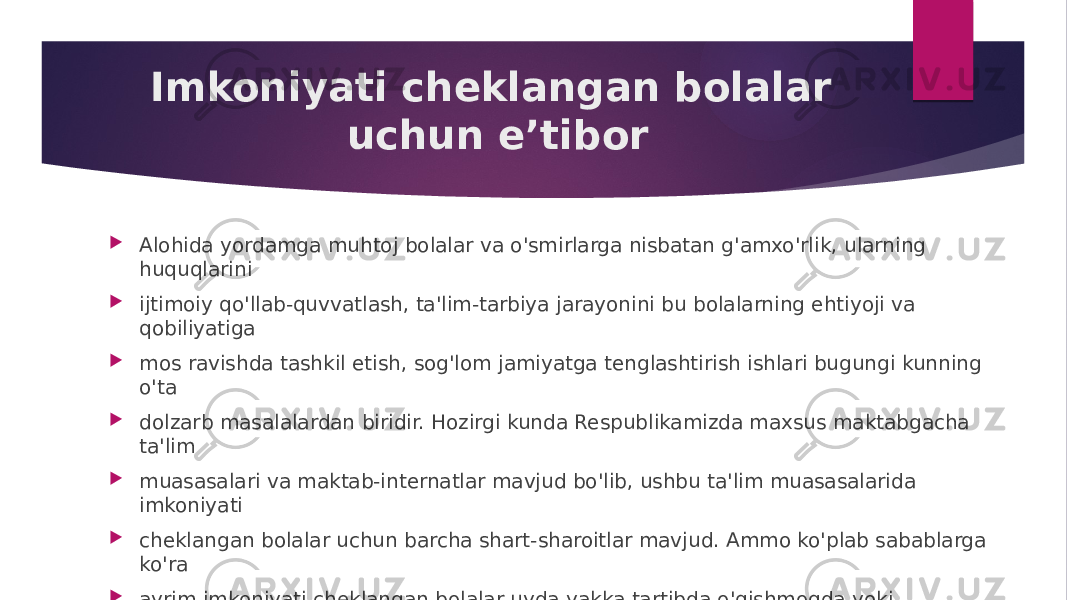 Imkoniyati cheklangan bolalar uchun e’tibor  Alohida yordamga muhtoj bolalar va o&#39;smirlarga nisbatan g&#39;amxo&#39;rlik, ularning huquqlarini  ijtimoiy qo&#39;llab-quvvatlash, ta&#39;lim-tarbiya jarayonini bu bolalarning ehtiyoji va qobiliyatiga  mos ravishda tashkil etish, sog&#39;lom jamiyatga tenglashtirish ishlari bugungi kunning o&#39;ta  dolzarb masalalardan biridir. Hozirgi kunda Respublikamizda maxsus maktabgacha ta&#39;lim  muasasalari va maktab-internatlar mavjud bo&#39;lib, ushbu ta&#39;lim muasasalarida imkoniyati  cheklangan bolalar uchun barcha shart-sharoitlar mavjud. Ammo ko&#39;plab sabablarga ko&#39;ra  ayrim imkoniyati cheklangan bolalar uyda yakka tartibda o&#39;qishmoqda yoki ayrimlari esa  batamom ta&#39;limdan chetda qolib ketmoqdalar. 