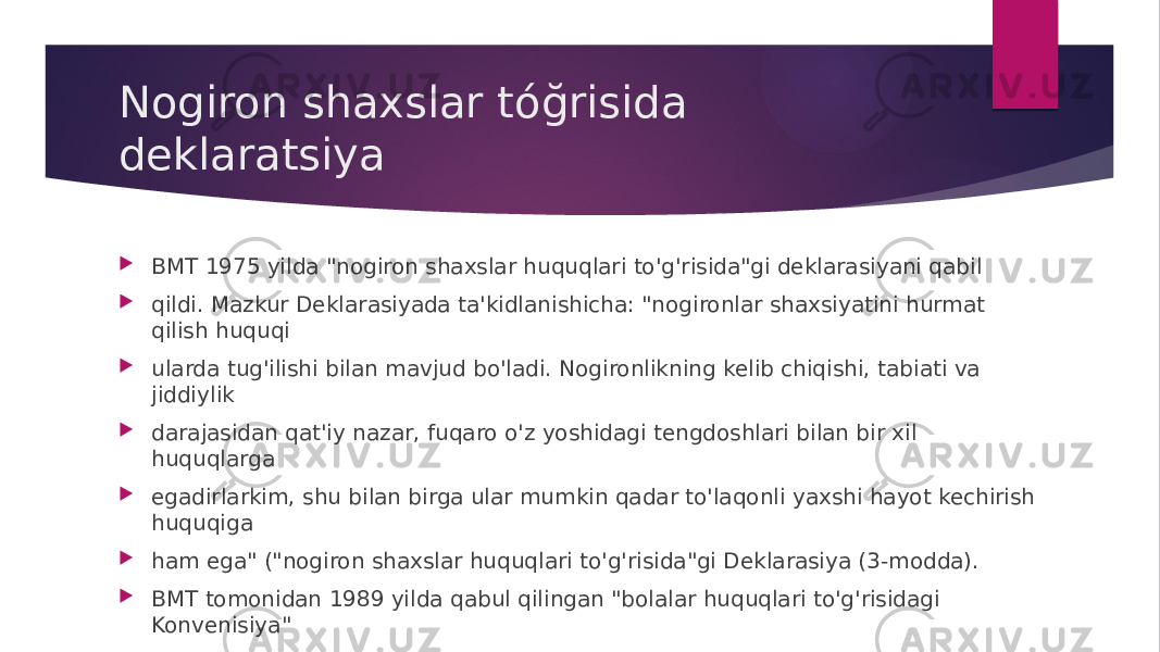 Nogiron shaxslar tóğrisida deklaratsiya  BMT 1975 yilda &#34;nogiron shaxslar huquqlari to&#39;g&#39;risida&#34;gi deklarasiyani qabil  qildi. Mazkur Deklarasiyada ta&#39;kidlanishicha: &#34;nogironlar shaxsiyatini hurmat qilish huquqi  ularda tug&#39;ilishi bilan mavjud bo&#39;ladi. Nogironlikning kelib chiqishi, tabiati va jiddiylik  darajasidan qat&#39;iy nazar, fuqaro o&#39;z yoshidagi tengdoshlari bilan bir xil huquqlarga  egadirlarkim, shu bilan birga ular mumkin qadar to&#39;laqonli yaxshi hayot kechirish huquqiga  ham ega&#34; (&#34;nogiron shaxslar huquqlari to&#39;g&#39;risida&#34;gi Deklarasiya (3-modda).  BMT tomonidan 1989 yilda qabul qilingan &#34;bolalar huquqlari to&#39;g&#39;risidagi Konvenisiya&#34;  barcha bolalarning huqularini hamma joyda amalga oshirish maqsadida ishlab chiqarilgan  inson huquqlari borasidagi halaro shartnoma hisoblanadi. 