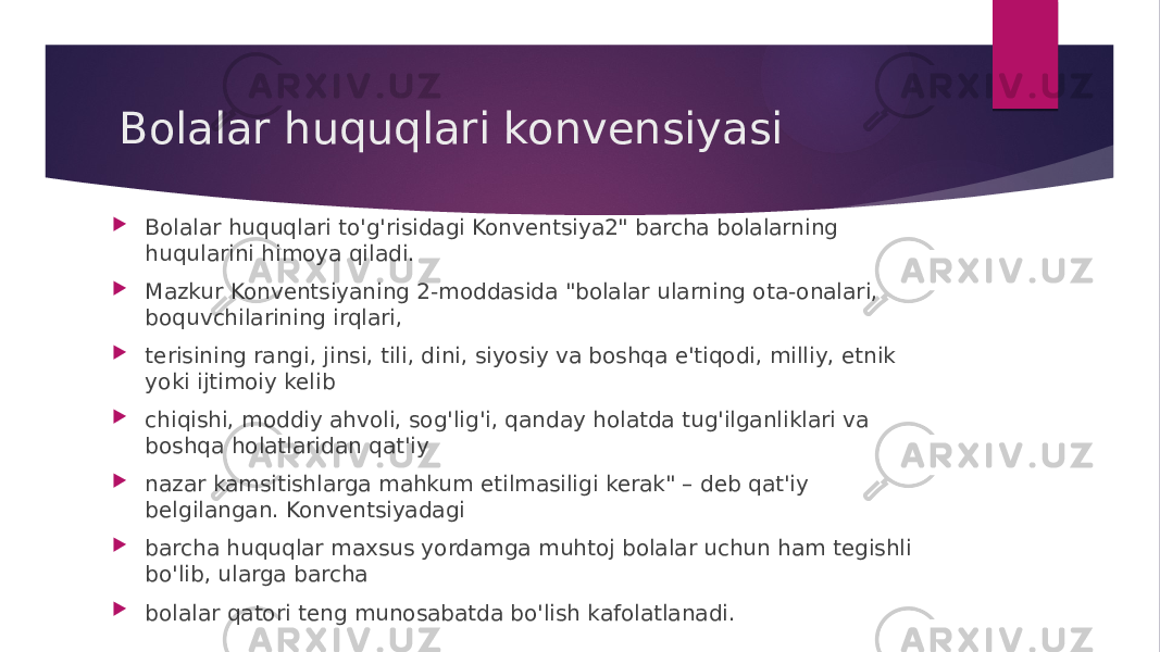 Bolalar huquqlari konvensiyasi  Bolalar huquqlari to&#39;g&#39;risidagi Konventsiya2&#34; barcha bolalarning huqularini himoya qiladi.  Mazkur Konventsiyaning 2-moddasida &#34;bolalar ularning ota-onalari, boquvchilarining irqlari,  terisining rangi, jinsi, tili, dini, siyosiy va boshqa e&#39;tiqodi, milliy, etnik yoki ijtimoiy kelib  chiqishi, moddiy ahvoli, sog&#39;lig&#39;i, qanday holatda tug&#39;ilganliklari va boshqa holatlaridan qat&#39;iy  nazar kamsitishlarga mahkum etilmasiligi kerak&#34; – deb qat&#39;iy belgilangan. Konventsiyadagi  barcha huquqlar maxsus yordamga muhtoj bolalar uchun ham tegishli bo&#39;lib, ularga barcha  bolalar qatori teng munosabatda bo&#39;lish kafolatlanadi. 