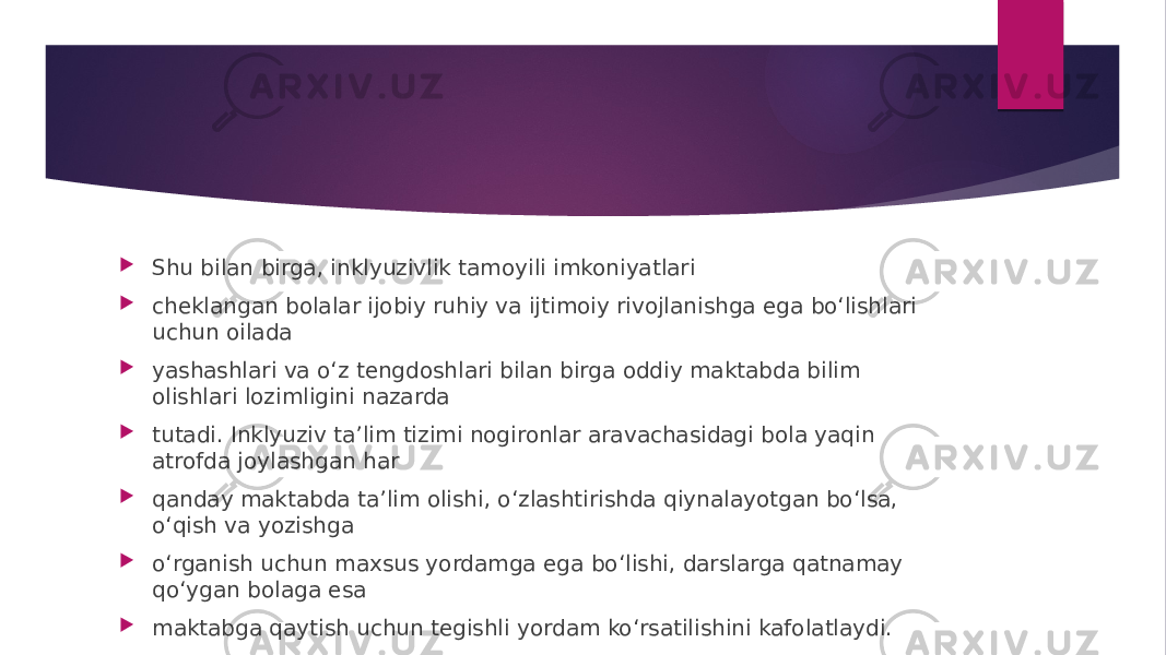  Shu bilan birga, inklyuzivlik tamoyili imkoniyatlari  cheklangan bolalar ijobiy ruhiy va ijtimoiy rivojlanishga ega bo‘lishlari uchun oilada  yashashlari va o‘z tengdoshlari bilan birga oddiy maktabda bilim olishlari lozimligini nazarda  tutadi. Inklyuziv ta’lim tizimi nogironlar aravachasidagi bola yaqin atrofda joylashgan har  qanday maktabda ta’lim olishi, o‘zlashtirishda qiynalayotgan bo‘lsa, o‘qish va yozishga  o‘rganish uchun maxsus yordamga ega bo‘lishi, darslarga qatnamay qo‘ygan bolaga esa  maktabga qaytish uchun tegishli yordam ko‘rsatilishini kafolatlaydi. 