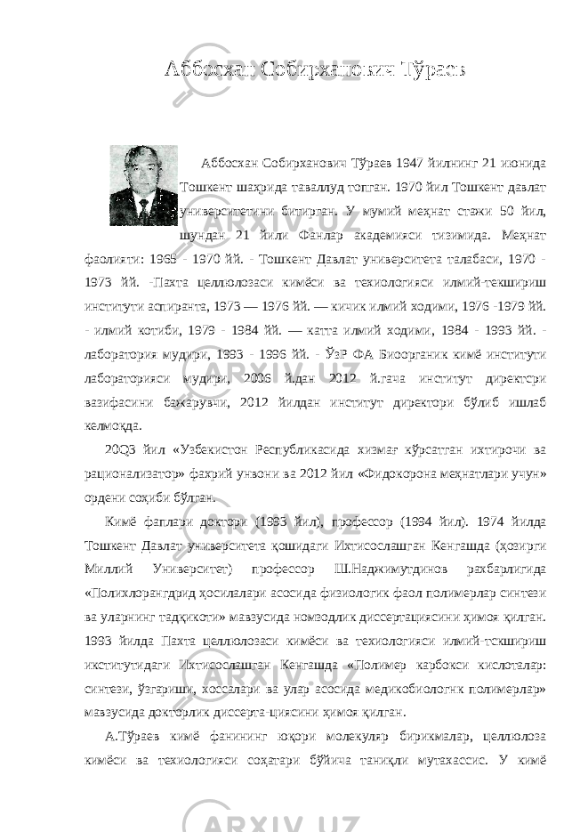 Аббосхан Собирханович Тўраев Аббосхан Собирханович Тўраев 1947 йилнинг 21 июнида Тошкент шаҳрида таваллуд топган. 1970 йил Тошкент давлат университетини битирган. У мумий меҳнат стажи 50 йил, шундан 21 йили Фанлар академияси тизимида. Меҳнат фаолияти: 1965 - 1970 йй. - Тошкент Давлат университета талабаси, 1970 - 1973 йй. - Пахта целлюлозаси кимёси ва техиологияси илмий-текшириш институти аспиранта, 1973 — 1976 йй. — кичик илмий ходими, 1976 -1979 йй. - илмий котиби, 1979 - 1984 йй. — катта илмий ходими, 1984 - 1993 йй. - лаборатория мудири, 1993 - 1996 йй. - ЎзР ФА Биоорганик кимё институти лабораторияси мудири, 2006 й.дан 2012 й.гача институт директсри вазифасини бажарувчи, 2012 йилдан институт директори бўлиб ишлаб келмоқда. 20 Q 3 йил «Узбекистон Республикасида хизмағ кўрсатган ихтирочи ва рационализатор» фахрий унвони ва 2012 йил «Фидокорона меҳнатлари учун» ордени соҳиби бўлган. Кимё фаплари доктори (1993 йил), профессор (1994 йил). 1974 йилда Тошкент Давлат университета қошидаги Ихтисослашган Кенгашда (ҳозирги Миллий Университет) профессор Ш.Наджимутдинов рахбарлигида «Полихлорангдрид ҳосилалари асосида физиологик фаол полимерлар синтези ва уларнинг тадқикоти» мавзусида номзодлик диссертациясини ҳимоя қилган. 1993 йилда Пахта целлюлозаси кимёси ва техиологияси илмий- тскшириш икститутидаги Ихтисослашган Кенгашда «Полимер карбокси кислоталар: синтези, ўзгариши, хоссалари ва улар асосида медикобиологнк полимерлар» мавзусида докторлик диссерта-циясини ҳимоя қилган. А.Тўраев кимё фанининг юқори молекуляр бирикмалар, целлюлоза кимёси ва техиологияси соҳатари бўйича таниқли мутахассис. У кимё 