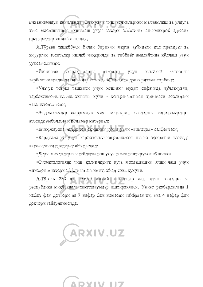 механизмлари аниқланди. Олинувчи тиш колипларини махкамлаш ва уларга эрта мослашишпи яхшилаш учун юқори эффектив антимикроб адгезив препаратлар ишлаб чиқилди, А.Тўраев ташаббуси билаи биринчи марта қуйидаги асл препарат ва хирургик воситалар ишлаб чиқарилди ва тиббиёт амалиётида кўллаш учун рухсат олинди: • Йирингли жароҳатларни даволаш учун кимёвий тикилган карбоксиметилцеллюлозалар асосида «Гелецел» дренирловчи сорбент; • Ультра товуш ташхиси учун кош-акт муҳит сифатида қўлланувчи, карбоксиметилцеллюлозанинг куйи - концентрланган эритмаси асосидаги «Полижель» гели; • Эндовоскуляр жаррохдик учун метакрил кислотаси сополимерлари асосида эмболловчи полимер материал; • Ёпиқ жароҳатларда қон оқишини тўхтатувчи «Гемоцел» салфеткаси; • Кардиология учун карбоксиметилцеллюлоза нитро эфирлари асосида антиангинал препарат «Нитроцел; • Дори воситаларини таблеткалаш учун говаклаштирувчи қўшимча; • Стоматологияда тиш қолипларига эрта мослашишни яхши- лаш учун «Биодент» юқори эффектив антимикроб адгезив кукуни. А.Тўраев 260 дан ортиқ илмий мақолалар чоп этган. халқаро ва республика миқёсидаги симпозиумлар иштирокчиси. Унинг раҳбарлигида 1 нафар фан доктори ва 7 нафар фан номзоди тайёрланган, яна 4 нафар фан доктори тайёрлаимоқда. 