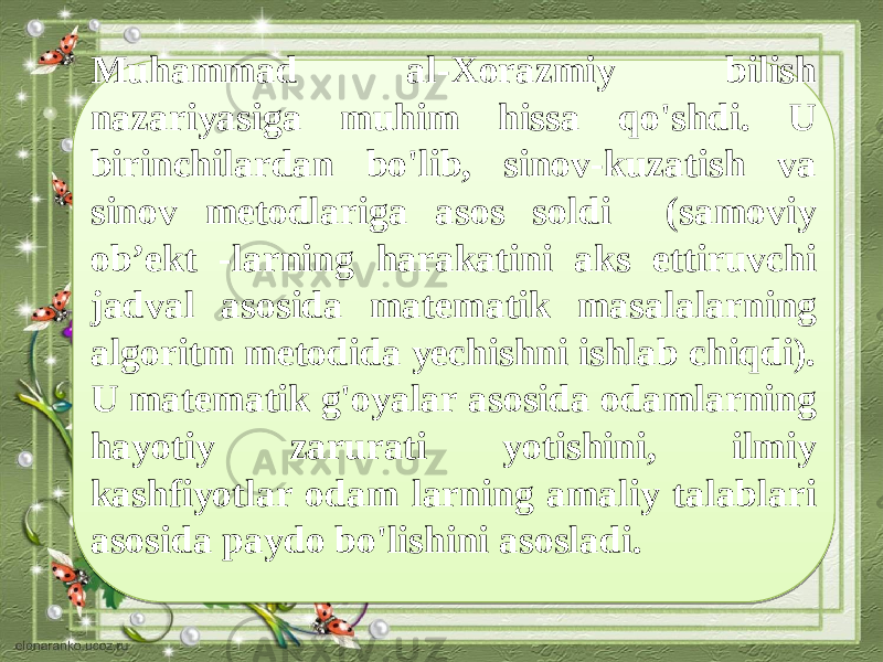 Muhammad al-Xorazmiy bilish nazariyasiga muhim hissa qo&#39;shdi. U birinchilardan bo&#39;lib, sinov-kuzatish va sinov metodlariga asos soldi (samoviy ob’ekt -larning harakatini aks ettiruvchi jadval asosida mate matik masalalarning algoritm metodida yechishni ishlab chiqdi). U mate matik g&#39;oyalar asosida odamlarning hayotiy zarurati yotishini, ilmiy kashfiyotlar odam larning amaliy talablari asosida paydo bo&#39;lishini asosladi. 