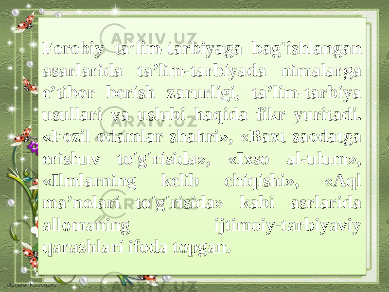 Forobiy ta’lim-tarbiyaga bag&#39;ishlangan asarlarida ta’lim-tarbiyada nimalarga e’tibor berish zarurligi, ta’lim-tarbiya usullari va uslubi haqida fikr yuritadi. «Fozil odamlar shahri», «Baxt saodatga erishuv to&#39;g&#39;risida», «Ixso al-ulum», «Ilmlarning kelib chiqishi», «Aql ma’nolari to&#39;g&#39;risida» kabi asrlarida allomaning ijtimoiy-tarbiyaviy qarashlari ifoda topgan.3E 0417 101E 0E 2D3E 100309 2D1B 14 0408 21 