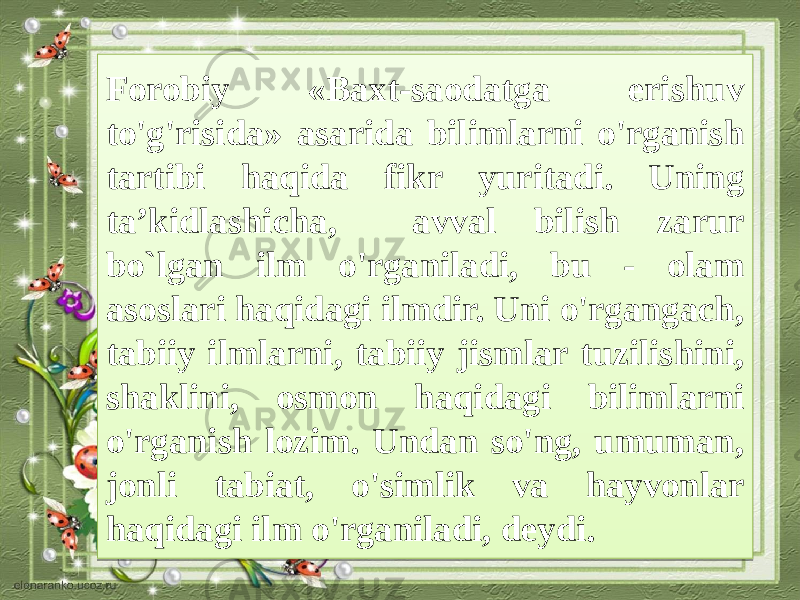 Forobiy «Baxt-saodatga erishuv to&#39;g&#39;risida» asarida bilimlarni o&#39;rganish tartibi haqida fikr yuritadi. Uning ta’kidlashicha, avval bilish zarur bo`lgan ilm o&#39;rganiladi, bu - olam asoslari haqidagi ilmdir. Uni o&#39;rgangach, tabiiy ilmlarni, tabiiy jismlar tuzilishini, shaklini, osmon haqidagi bilimlarni o&#39;rganish lozim. Undan so&#39;ng, umuman, jonli tabiat, o&#39;simlik va hayvonlar haqidagi ilm o&#39;rganiladi, deydi.3E 13 13 13 05 04 13 17 15 12 19 