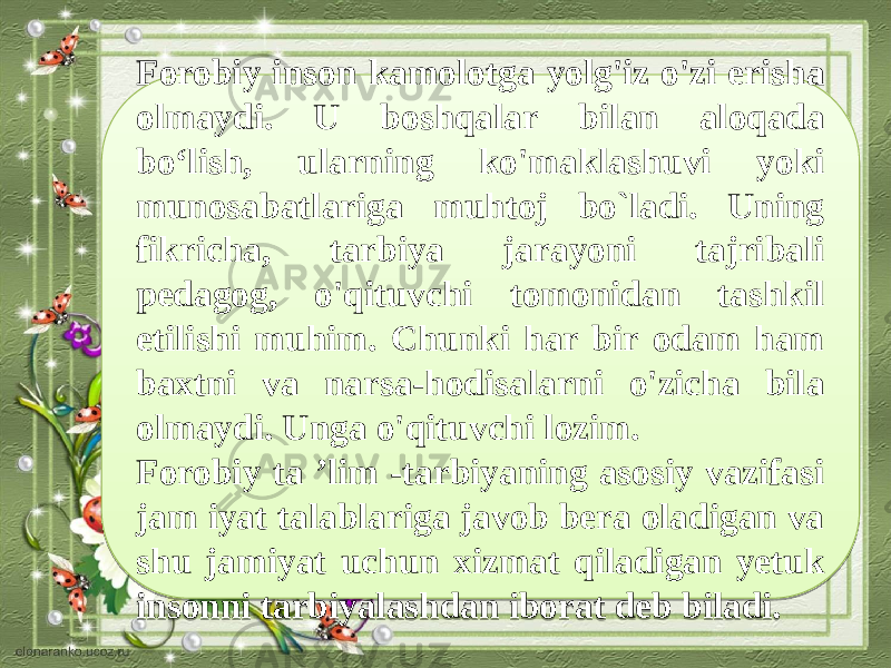 Forobiy inson kamolotga yolg&#39;iz o&#39;zi erisha olmaydi. U boshqalar bi lan aloqada bo‘lish, ularning ko&#39;maklashuvi yoki munosabatlariga muhtoj bo`ladi. Uning fikricha, tarbiya jarayoni tajribali pedagog, o&#39;qituvchi tomonidan tashkil etilishi muhim. Chunki har bir odam ham baxtni va narsa-hodisalarni o&#39;zicha bila olmaydi. Unga o&#39;qituvchi lozim. Forobiy ta ’lim -tarbiyaning asosiy vazifasi jam iyat talablariga javob bera oladigan va shu jamiyat uchun xizmat qiladigan yetuk insonni tarbiyalashdan iborat deb biladi.3E 1508140608041106 051538 140E 0A 1D100C040B150B1A06 101309 05040713 150814 3E 12 17 091117 