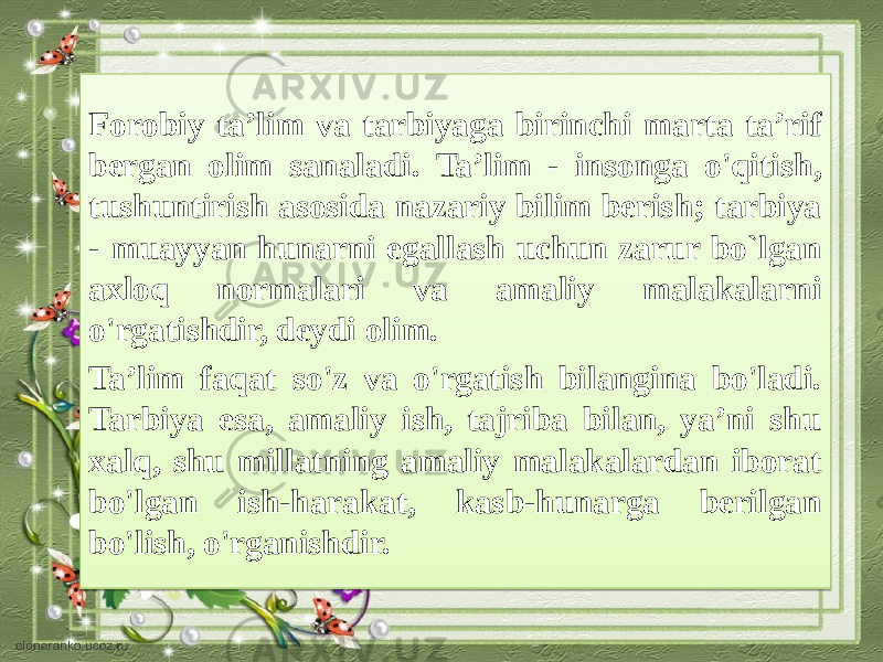 Forobiy ta’lim va tarbiyaga birinchi marta ta’rif bergan olim sanala di. Ta’lim - insonga o&#39;qitish, tushuntirish asosida nazariy bilim berish; tarbiya - muayyan hunarni egallash uchun zarur bo`lgan axloq normalari va amaliy malakalarni o&#39;rgatishdir, deydi olim. Ta’lim faqat so&#39;z va o&#39;rgatish bilangina bo&#39;ladi. Tarbiya esa, amaliy ish, tajriba bilan, ya’ni shu xalq, shu millatning amaliy malakalardan iborat bo&#39;lgan ish-harakat, kasb-hunarga berilgan bo&#39;lish, o&#39;rganishdir.3E 0510060C09 13 16 0407 1518 39 39 0704 051518 051518 