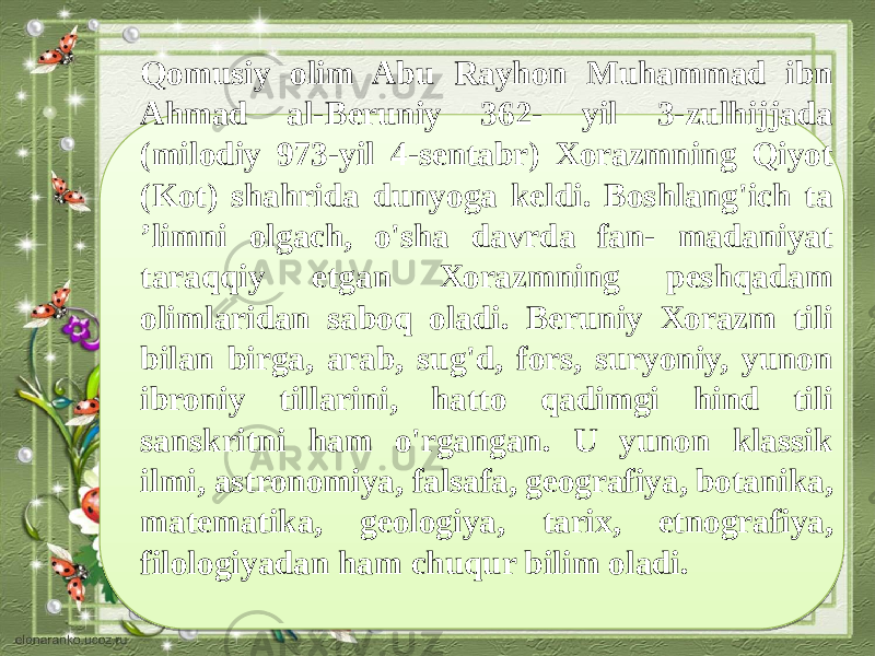 Qomusiy olim Abu Rayhon Muhammad ibn Ahmad al-Beruniy 362- yil 3-zulhijjada (milodiy 973-yil 4-sentabr) Xorazmning Qiyot (Kot) shahrida dunyoga keldi. Boshlang&#39;ich ta ’limni olgach, o&#39;sha davrda fan- madaniyat taraqqiy etgan Xorazmning peshqadam olimlaridan saboq oladi. Beruniy Xorazm tili bilan birga, arab, sug&#39;d, fors, suryoniy, yunon ibroniy tillarini, hatto qadimgi hind tili sanskritni ham o&#39;rgangan. U yunon klassik ilmi, astronomiya, falsafa, geografiya, botanika, matematika, geologiya, tarix, etnografiya, filologiyadan ham chuqur bilim oladi. 