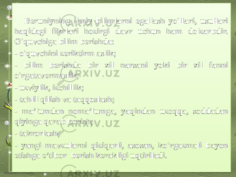  Beruniyning ilmiy bilimlarni egallash yo&#39;llari, usullari haqidagi fikrlari hozirgi davr uchun ham dolzarbdir. O&#39;quvchiga bilim berishda: - o&#39;quvchini zeriktirm aslik; - bilim berishda bir xil narsani yoki bir xil fanni o&#39;rgatavermaslik; - uzviylik, izchillik; - tahlil qilish va taqqoslash; - ma’lumdan noma’lumga, yaqindan uzoqqa, soddadan qiyinga qarab borish; - takrorlash; - yangi mavzularni qiziqarli, asosan, ko&#39;rgazmali bayon etishga e’tibor berish kerakligi uqtiriladi.06 26 19 23 16 16 15 16 16 16 21 16 16 10 