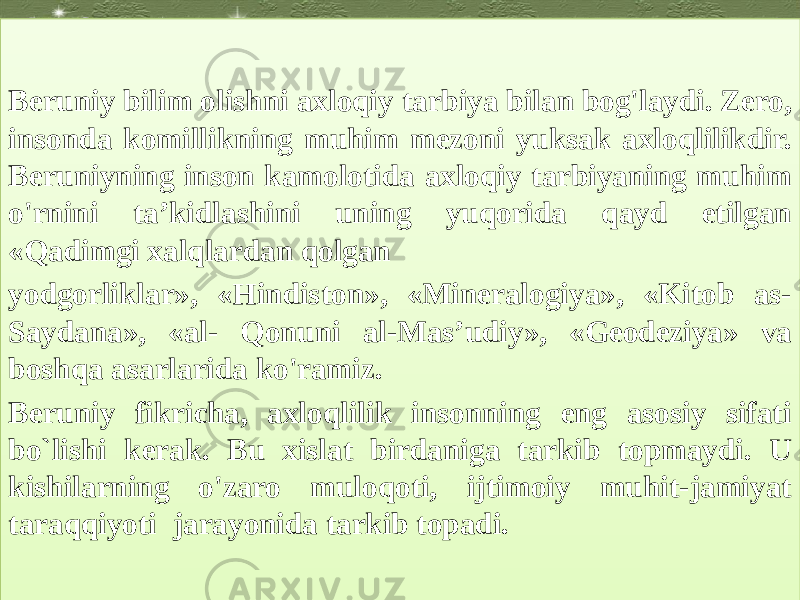 Beruniy bilim olishni axloqiy tarbiya bilan bog&#39;laydi. Zero, insonda komillikning muhim mezoni yuksak axloqlilikdir. Beruniyning inson kamolotida axloqiy tarbiyaning muhim o&#39;rnini ta’kidlashini uning yuqorida qayd etilgan «Qadimgi xalqlardan qolgan yodgorliklar», «Hindiston», «Mineralogiya», «Kitob as- Saydana», «al- Qonuni al-Mas’udiy», «Geodeziya» va boshqa asarlarida ko&#39;ramiz. Beruniy fikricha, axloqlilik insonning eng asosiy sifati bo`lishi kerak. Bu xislat birdaniga tarkib topmaydi. U kishilarning o&#39;zaro muloqoti, ijtimoiy muhit-jamiyat taraqqiyoti jarayonida tarkib topadi.26 09 26 1518 2D41 0D15 01040D 0515171921 26 05153B 1C09 13 