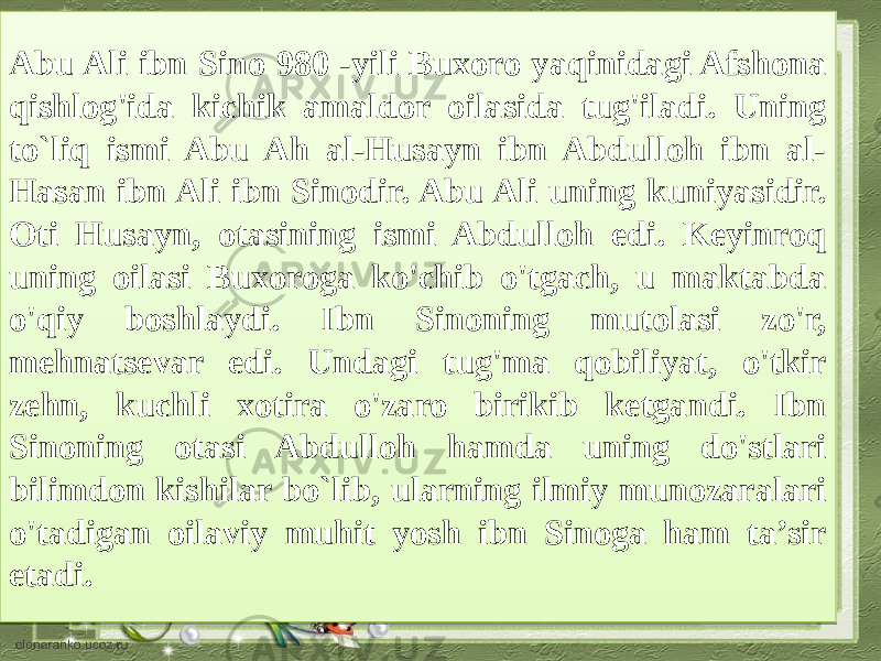 Abu Ali ibn Sino 980 -yili Buxoro yaqinidagi Afshona qishlog&#39;ida kichik amaldor oilasida tug&#39;iladi. Uning to`liq ismi Abu Ah al-Husayn ibn Abdulloh ibn al- Hasan ibn Ali ibn Sinodir. Abu Ali uning kuniyasidir. Oti Husayn, otasining ismi Abdulloh edi. Keyinroq uning oilasi Buxoroga ko&#39;chib o&#39;tgach, u maktabda o&#39;qiy boshlaydi. Ibn Sinoning mutolasi zo&#39;r, mehnatsevar edi. Undagi tug&#39;ma qobiliyat, o&#39;tkir zehn, kuchli xotira o&#39;zaro birikib ketgandi. Ibn Sinoning otasi Abdulloh hamda uning do&#39;stlari bilimdon kishilar bo`lib, ularning ilmiy munozaralari o&#39;tadigan oilaviy muhit yosh ibn Sinoga ham ta’sir etadi.02 21 13153B 2A 23 0E 1518 1410 0F 01 05 1518 10 