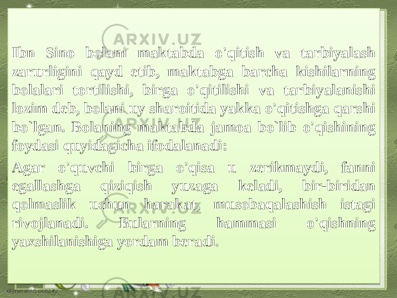 Ibn Sino bolani maktabda o&#39;qitish va tarbiyalash zarurligini qayd etib, maktabga barcha kishilarning bolalari tortilishi, birga o&#39;qitilishi va tarbiyalanishi lozim deb, bolani uy sharoitida yakka o&#39;qitishga qarshi bo`lgan. Bolaning maktabda jamoa bo`lib o&#39;qishining foydasi quyidagicha ifodalanadi: Agar o&#39;quvchi birga o&#39;qisa u zerikmaydi, fanni egallashga qiziqish yuzaga keladi, bir-biridan qolmaslik uchun harakat, musobaqalashish istagi rivojlanadi. Bularning hammasi o&#39;qishning yaxshilanishiga yordam beradi.1B 0F04030E0308 0515 08 0515 0A 02 100B04 2115 0309 0D 