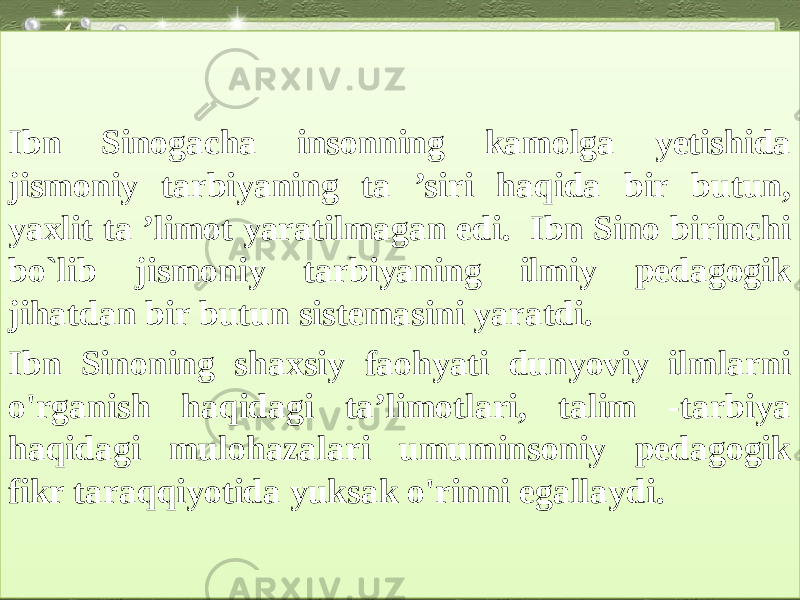 Ibn Sinogacha insonning kamolga yetishida jismoniy tarbiyaning ta ’siri haqida bir butun, yaxlit ta ’limot yaratilmagan edi. Ibn Sino birinchi bo`lib jismoniy tarbiyaning ilmiy pedagogik jihatdan bir butun sistemasini yaratdi. Ibn Sinoning shaxsiy faohyati dunyoviy ilmlarni o&#39;rganish haqidagi ta’limotlari, talim -tarbiya haqidagi mulohazalari umuminsoniy pedagogik fikr taraqqiyotida yuksak o&#39;rinni egallaydi.1B 120917 0D 05153B08090506 120919 1B 15 190421090C 0A091C 