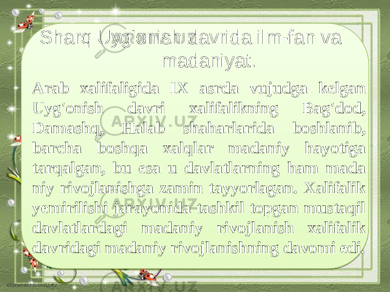 Sharq Uyg&#39;onish davrida ilm-fan va madaniyat. Arab xalifaligida IX asrda vujudga kelgan Uyg&#39;onish davri xalifalikning Bag&#39;dod, Damashq, Halab shaharlarida boshlanib, barcha boshqa xalqlar madaniy hayotiga tarqalgan, bu esa u davlatlarning ham mada niy rivojlanishga zamin tayyorlagan. Xalifalik yemirilishi jarayonida tashkil topgan mustaqil davlatlardagi madaniy rivojlanish xalifalik davridagi madaniy rivojlanishning davomi edi. 