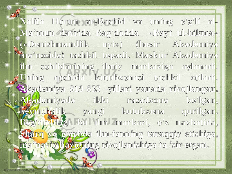 Xalifa Horun ar-Rashid va uning o&#39;g&#39;li al- Ma’mun davrida Bag&#39;dodda «Bayt ul-hikma» («Donishmandlik uyi») (hozir Akademiya ma’nosida) tashkil topadi. Mazkur Akademiya ilm sohiblarining ilmiy markaziga aylanadi. Uning qoshida kutubxonasi tashkil etiladi. Akademiya 819-833 -yillari yanada rivojlangan. Akademiyada ikki rasadxona bo&#39;lgan, keyinchalik yangi kutubxona qurilgan. Bog&#39;doddagi bu ilm markazi, o&#39;z navbatida, Sharq va g&#39;arbda ilm-fanning taraqqiy etishiga, ma’naviy hayotning rivojlanishiga ta ’sir etgan. 