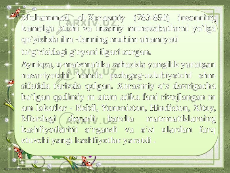 Muhammad al-Xorazmiy (783-850) insonning kamolga etishi va insoniy munosabatlarni yo&#39;lga qo&#39;yishda ilm -fanning muhim ahamiyati to&#39;g&#39;risidagi g&#39;oyani ilgari surgan. Ayniqsa, u matematika sohasida yangilik yaratgan nazariyotchi hamda pedagog-uslubiyotchi ohm sifatida tarixda qolgan. Xorazmiy o&#39;z davrigacha bo&#39;lgan qadimiy m atem atika fani rivojlangan m am lakatlar - Bobil, Yunoniston, Hindiston, Xitoy, Misrdagi deyarli barcha matematiklarning kashfiyotlarini o&#39;rgandi va o&#39;zi ulardan farq etuvchi yangi kashfiyotlar yaratdi . 