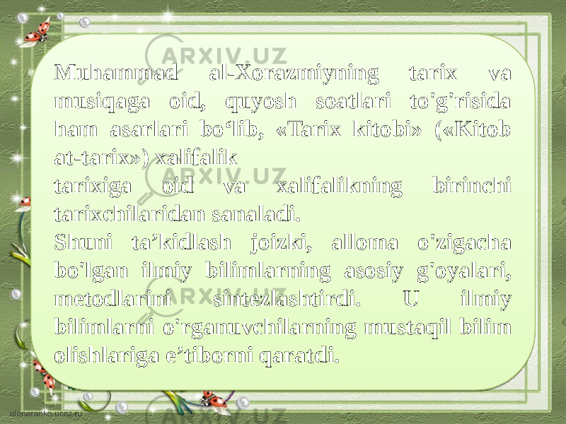 Muhammad al-Xorazmiyning tarix va musiqaga oid, quyosh soatlari to&#39;g&#39;risida ham asarlari bo‘lib, «Tarix kitobi» («Kitob at-tarix») xalifalik tarixiga oid va xalifalikning birinchi tarixchilaridan sanaladi. Shuni ta’kidlash joizki, alloma o&#39;zigacha bo&#39;lgan ilmiy bilimlarning asosiy g&#39;oyalari, metodlarini sintezlashtirdi. U ilmiy bilimlarni o&#39;rganuvchilarning mustaqil bilim olishlariga e’tiborni qaratdi.2C0E1904 14 19 0413 13 13 01 05 14 05 1508 