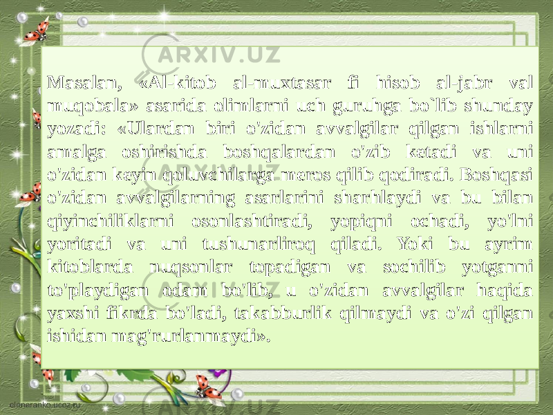 Masalan, «Al-kitob al-muxtasar fi hisob al-jabr val muqobala» asarida olimlarni uch guruhga bo`lib shunday yozadi: «Ulardan biri o&#39;zidan avvalgilar qilgan ishlarni amalga oshirishda boshqalardan o&#39;zib ketadi va uni o&#39;zidan keyin qoluvchilarga meros qilib qodiradi. Boshqasi o&#39;zidan avvalgilarning asarlarini sharhlaydi va bu bilan qiyinchiliklarni osonlashtiradi, yopiqni ochadi, yo&#39;lni yoritadi va uni tushunarliroq qiladi. Yoki bu ayrim kitoblarda nuqsonlar topadigan va sochilib yotganni to&#39;playdigan odam bo&#39;lib, u o&#39;zidan avvalgilar haqida yaxshi fikrda bo&#39;ladi, takabburlik qil maydi va o&#39;zi qilgan ishidan mag&#39;rurlanmaydi».2C 14 0D150F 0414 1518 1518 2109 0D1503 1C09 13 0D04070614 09 