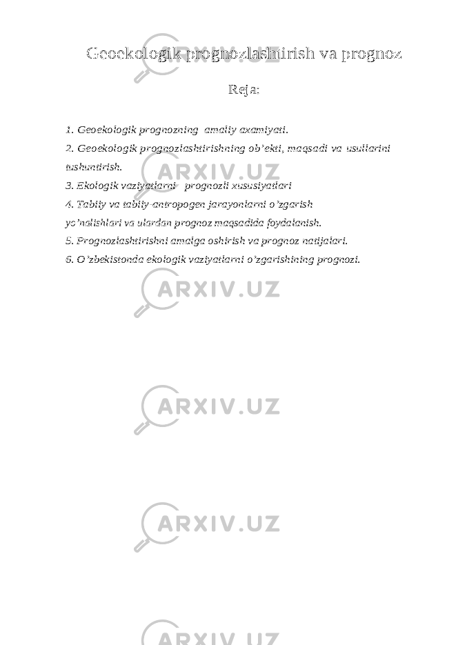 Geoekologik prognozlashtirish va prognoz Reja : 1. Geoekologik prognozning amaliy axamiyati. 2. Geoekologik prognozlashtirishning ob’ekti, maqsadi va usullarini tushuntirish. 3. Ekologik vaziyatlarni prognozli xususiyatlari 4. Tabiiy va tabiiy-antropogen jarayonlarni o’zgarishyo’nalishlari va ulardan prognoz maqsadida foydalanish. 5. Prognozlashtirishni amalga oshirish va prognoz natijalari. 6. O’zbekistonda ekologik vaziyatlarni o’zgarishining prognozi. 