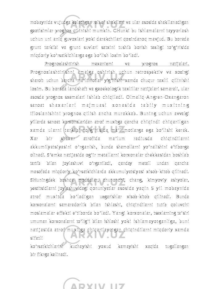 mobaynida vujudga keladigan relьef shakllari va ular asosida shakllanadigan geotizimlar prognoz qi l i ni s hi m um ki n. CH un ki b u i sh l a m a l a r n i t ay yor l a sh u ch un un i aniq guvoxlari yoki darakchilari qozirdanoq mavjud. Bu borada grunt tarkibi va grunt suvlari satxini tushib borish tezligi to’g’risida miqdoriy ko’rsatkichlarga ega bo’lish lozim bo’ladi. Prognozlashtirish mexanizmi va prognoz natijalari. P r o g n o z l a s h t i r i s h n i a m a l g a o s h i r i s h u c h u n r e t r o s p e k t i v v a xozirgi sharoit uchun barcha ma’lumotlar yig’ilishi xamda chuqur taxlil qilinishi lozim. Bu borada landshaft va geoekologik taxlillar natijalari samarali, ular asosda prognoz sxemalari i s h l a b c h i q i l a d i . O l m a l i q - A n g r e n - O x a n g a r o n s a n o a t s h a x a r l a r i m a j m u a s i z o n a s i d a t a b i i y m u x i t n i n g i f l o s l a n i s h i n i p r o g n o z q i l i s h a n c h a m u r a k k a b . B u n i n g u c h u n avvalgi yillarda sanoat korxonalaridan atrof muxitga qancha c h i q i n d i c h i q a r i l g a n x a m d a u l a r n i t a r k i b i t o ’ g ’ r i s i d a m a ’ l u m o t l ar g a e g a b o’ l i s h i k er a k . X a r b i r s h a x a r a t r of i d a m a ’ l u m r a d i u s d a c h i q i n d i l a r n i a k k u m i l y a t s i y a s i n i o ’ r g a n i s h , bunda shamollarni yo’nalishini e’tiborga olinadi. S’emka nati jasi da og’ir m et al lar ni korxonal ar chekkasidan boshl ab tartib bilan joylashuvi o’rganiladi, qanday metall undan qancha masofada miqdoriy ko’rsatkichlarda akkumulyatsiyasi xisob- kitob qilinadi. SHuningdek boshqa modddlar, chunonchi, chang, kimyoviy ashyolar, pestitsidlarni joylashuvidagi qonuniyatlar a s o s i d a y a q i n 5 y i l m o b a y n i d a a t r o f m u x i t d a b o ’ l a d i g a n uzgarishlar xisob-kitob qilinadi. Bunda korxonalarni samaradorlik bilan ishlashi, chiqindilarni tutib qoluvchi m os l a m a l a r ef f e kt i e ’ t i bo r d a b o’ l ad i . Ya ng i k or xo na l ar , tsexlarning ta’siri umuman korxonalarni to’lig’i bilan ishlashi y o k i i s h l a m a y o t g a n l i g a , b u n i n a t i j a s i d a a t r o f m u x i t g a c h i q a r i l a y o t g a n c h i q i n d i l a r n i m i q d o r i y x a m d a s i f a t l i ko’rsatkichlarini kuchayishi yoxud kamayishi xaqida tugallangan bir fikrga kelinadi. 