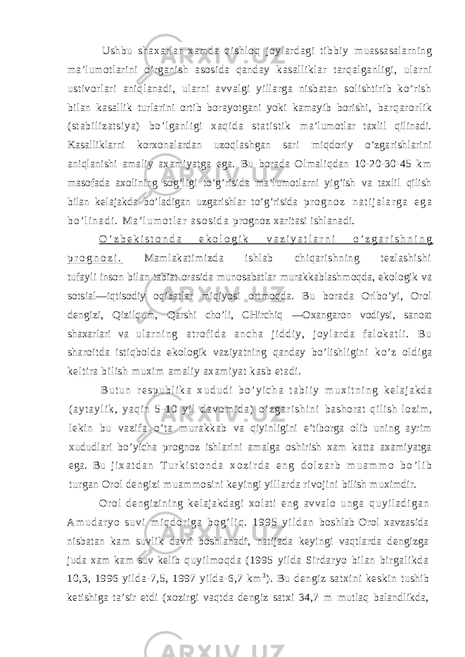 Ushbu shaxar lar xam da qishl oq joyl ar dagi ti bbi y muassasalarning ma’lumotlarini o’rganish asosida qanday kasalliklar tarqalganligi, ularni ustivorlari aniqlanadi, ularni avvalgi yillarga nisbatan solishtirib ko’rish bilan kasallik turlarini ortib borayotgani yoki kamayib borishi, bar qar or l i k ( st abi l i zat si ya) bo’ l ganl i gi xaqi da st at i st i k ma’lumotlar taxlil qilinadi. Kasalliklarni korxonalardan uzoqlashgan sari miqdoriy o’zgarishlarini aniqlanishi amaliy axamiyatga ega. Bu borada Olmaliqdan 10-20-30-45 km masofada axolining sog’ligi to’g’risida ma’lumotlarni yig’ish va taxlil qilish bilan kelajakda bo’ladigan uzgarishlar to’g’risida p r o g n o z n a t i j a l a r g a e g a b o ’ l i n a d i . M a ’ l u m o t l a r a s o s i d a prognoz xaritasi ishlanadi. O ’ z b e k i s t o n d a e k o l o g i k v a z i y a t l a r n i o ’ z g a r i s h n i n g p r o g n o z i . Mamlakatimizda ishlab chiqarishning tezlashishi tufayli inson bilan tabiat orasida munosabatlar murakkablashmoqda, ekologik va sotsial—iqtisodiy oqibatlar miqiyosi ortmoqda. Bu borada Orlbo’yi, Orol dengizi, Qizilqum, Qarshi cho’li, CHirchiq —Oxangaron vodiysi, sanoat shaxarlari va u l a r n i n g a t r o f i d a a n c h a j i d d i y , j o y l a r d a f a l o k a t l i . B u sharoitda istiqbolda ekologik vaziyatning qanday bo’lishligini ko’z oldiga keltira bilish muxim amaliy axamiyat kasb etadi. B u t u n r e s p u b l i k a x u d u d i b o ’ y i c h a t a b i i y m u x i t n i n g k e l a j a k d a ( a y t a y l i k , y a q i n 5 - 1 0 y i l d a v o m i d a ) o ’ z g a r i s h i n i bashorat qil ish lozi m, leki n bu vazif a o’ ta mur akkab va qiyinligini e’tiborga olib uning ayrim xududlari bo’yicha prognoz ishlarini amalga oshirish xam katta axamiyatga ega. Bu j i x a t d a n T u r k i s t o n d a x o z i r d a e n g d o l z a r b m u a m m o b o ’ l i b turgan Orol dengizi muammosini keyingi yillarda rivojini bilish muximdir. Orol dengizining kelajakdagi xol at i eng avvalo unga q u y i l a d i g a n A m u d a r y o s u v i m i q d o r i g a b o g ’ l i q . 1 9 9 5 y i l d a n boshlab Orol xavzasida nisbatan kam suvlik davri boshlanadi, natijada keyingi vaqtlarda dengizga juda xam kam suv kelib quyilmoqda (1995 yilda Sirdaryo bilan birgalikda 10,3, 1996 yilda-7,5, 1997 yilda-6,7 km 3 ). Bu dengiz satxini keskin tushib ketishiga ta’sir etdi (xozirgi vaqtda dengiz satxi 34,7 m mutlaq balandlikda, 