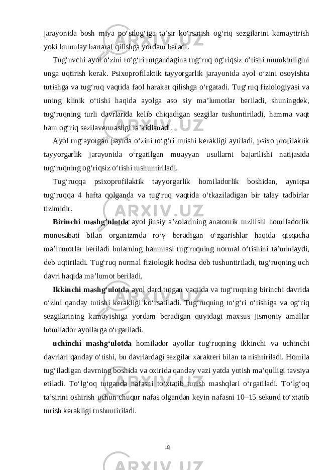 jarayonida bosh miya po‘stlog‘iga ta’sir ko‘rsatish og‘riq sezgilarini kamaytirish yoki butunlay bartaraf qilishga yordam beradi. Tug‘uvchi ayol o‘zini to‘g‘ri tutgandagina tug‘ruq og‘riqsiz o‘tishi mumkinligini unga uqtirish kerak. Psixoprofilaktik tayyorgarlik jarayonida ayol o‘zini osoyishta tutishga va tug‘ruq vaqtida faol harakat qilishga o‘rgatadi. Tug‘ruq fiziologiyasi va uning klinik o‘tishi haqida ayolga aso siy ma’lumotlar beriladi, shuningdek, tug‘ruqning turli davrlarida kelib chiqadigan sezgilar tushuntiriladi, hamma vaqt ham og‘riq sezilavermasligi ta’kidlanadi. Ayol tug‘ayotgan paytda o‘zini to‘g‘ri tutishi kerakligi aytiladi, psixo profilaktik tayyorgarlik jarayonida o‘rgatilgan muayyan usullarni bajarilishi natijasida tug‘ruqning og‘riqsiz o‘tishi tushuntiriladi. Tug‘ruqqa psixoprofilaktik tayyorgarlik homiladorlik boshidan, ayniqsa tug‘ruqqa 4 hafta qolganda va tug‘ruq vaqtida o‘tkaziladigan bir talay tadbirlar tizimidir. Birinchi mashg‘ulotda ayol jinsiy a’zolarining anatomik tuzilishi homiladorlik munosabati bilan organizmda ro‘y beradigan o‘zgarishlar haqida qisqacha ma’lumotlar beriladi bularning hammasi tug‘ruqning normal o‘tishini ta’minlaydi, deb uqtiriladi. Tug‘ruq normal fiziologik hodisa deb tushuntiriladi, tug‘ruqning uch davri haqida ma’lumot beriladi. Ikkinchi mashg‘ulotda ayol dard tutgan vaqtida va tug‘ruqning birinchi davrida o‘zini qanday tutishi kerakligi ko‘rsatiladi. Tug‘ruqning to‘g‘ri o‘tishiga va og‘riq sezgilarining kamayishiga yordam beradigan quyidagi maxsus jismoniy amallar homilador ayollarga o‘rgatiladi. uchinchi mashg‘ulotda homilador ayollar tug‘ruqning ikkinchi va uchinchi davrlari qanday o‘tishi, bu davrlardagi sezgilar xarakteri bilan ta nishtiriladi. Homila tug‘iladigan davrning boshida va oxirida qanday vazi yatda yotish ma’qulligi tavsiya etiladi. To‘lg‘oq tutganda nafasni to‘xtatib turish mashqlari o‘rgatiladi. To‘lg‘oq ta’sirini oshirish uchun chuqur nafas olgandan keyin nafasni 10–15 sekund to‘xtatib turish kerakligi tushuntiriladi. 18 