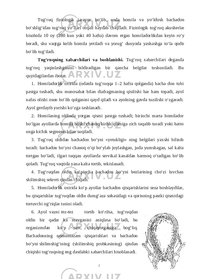 Tug‘ruq fiziologik jarayon bo‘lib, unda homila va yo‘ldosh bachadon bo‘shlig‘idan tug‘ruq yo‘llari orqali haydab chiqiladi. Fiziologik tug‘ruq akusherlar hisobida 10 oy (280 kun yoki 40 hafta) davom etgan homiladorlikdan keyin ro‘y beradi, shu vaqtga kelib homila yetiladi va yorug‘ dunyoda yashashga to‘la qodir bo‘lib tug‘iladi. Tug‘ruqning xabarchilari va boshlanishi. Tug‘ruq xabarchilari deganda tug‘ruq yaqinlashganini bildiradigan bir qancha belgilar tushuniladi. Bu quyidagilardan iborat. 1. Homiladorlik oxirida (odatda tug‘ruqqa 1–2 hafta qolganda) bacha don tubi pastga tushadi, shu munosabat bilan diafragmaning qisilishi bar ham topadi, ayol nafas olishi oson bo‘lib qolganini qayd qiladi va ayolning gavda tuzilishi o‘zgaradi. Ayol gerdayib yurishi ko‘zga tashlanadi. 2. Homilaning oldinda yotgan qismi pastga tushadi; birinchi marta homilador bo‘lgan ayollarda homila boshi chanoq kirish qismiga zich taqalib turadi yoki hatto unga kichik segmenti bilan suqiladi. 3. Tug‘ruq oldidan bachadon bo‘yni «yetukligi» ning belgilari yaxshi bilinib turadi: bachadon bo‘yni chanoq o‘qi bo‘ylab joylashgan, juda yumshagan, sal kalta tortgan bo‘ladi, ilgari tuqqan ayollarda servikal kanaldan barmoq o‘tadigan bo‘lib qoladi. Tug‘ruq vaqtida yana kalta tortib, tekislanadi. 4. Tug‘ruqdan oldin ko‘pincha bachadon bo‘yni bezlarining cho‘zi luvchan shilimshiq sekreti qindan chiqadi. 5. Homiladorlik oxirida ko‘p ayollar bachadon qisqarishlarini seza boshlaydilar, bu qisqarishlar tug‘ruqdan oldin dumg‘aza sohasidagi va qorinning pastki qismidagi tortuvchi og‘riqlar tusini oladi. 6. Ayol vazni tez-tez tortib ko‘rilsa, tug‘ruqdan oldin bir qadar ka mayganini aniqlasa bo‘ladi, bu organizmdan ko‘p suv chiqayotganiga bog‘liq. Bachadonning nomuntazam qisqarishlari va bachadon bo‘yni shilimshig‘ining (shilimshiq probkasining) qindan chiqishi tug‘ruqning eng dastlabki xabarchilari hisoblanadi. 2 