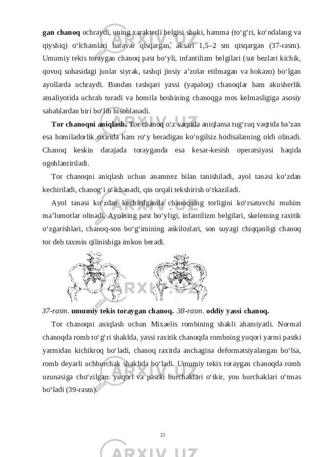 gan chanoq uchraydi, uning xarakterli belgisi shuki, hamma (to‘g‘ri, ko‘ndalang va qiyshiq) o‘lchamlari baravar qisqargan, aksari 1,5–2 sm qisqargan (37-rasm). Umumiy tekis toraygan chanoq past bo‘yli, infantilizm belgilari (sut bezlari kichik, qovuq sohasidagi junlar siyrak, tashqi jinsiy a’zolar etilmagan va hokazo) bo‘lgan ayollarda uchraydi. Bundan tashqari yassi (yapaloq) chanoqlar ham akusherlik amaliyotida uchrab turadi va homila boshining chanoqga mos kelmasligiga asosiy sabablardan biri bo‘lib hisoblanadi. Tor chanoqni aniqlash. Tor chanoq o‘z vaqtida aniqlansa tug‘ruq vaqtida ba’zan esa homiladorlik oxirida ham ro‘y beradigan ko‘ngilsiz hodisalarning oldi olinadi. Chanoq keskin darajada torayganda esa kesar-kesish operatsiyasi haqida ogohlantiriladi. Tor chanoqni aniqlash uchun anamnez bilan tanishiladi, ayol tanasi ko‘zdan kechiriladi, chanog‘i o‘lchanadi, qin orqali tekshirish o‘tkaziladi. Ayol tanasi ko‘zdan kechirilganda chanoqning torligini ko‘rsatuvchi muhim ma’lumotlar olinadi. Ayolning past bo‘yligi, infantilizm belgilari, skeletning raxitik o‘zgarishlari, chanoq-son bo‘g‘imining ankilozlari, son suyagi chiqqanligi chanoq tor deb taxmin qilinishiga imkon beradi. 37-rasm. umumiy tekis toraygan chanoq. 38-rasm. oddiy yassi chanoq. Tor chanoqni aniqlash uchun Mixaelis rombining shakli ahamiyatli. Normal chanoqda romb to‘g‘ri shaklda, yassi raxitik chanoqda rombning yuqori yarmi pastki yarmidan kichikroq bo‘ladi, chanoq raxitda anchagina deformatsiyalangan bo‘lsa, romb deyarli uchburchak shaklida bo‘ladi. Umumiy tekis toraygan chanoqda romb uzunasiga cho‘zilgan: yuqori va pastki burchaklari o‘tkir, yon burchaklari o‘tmas bo‘ladi (39-rasm). 22 