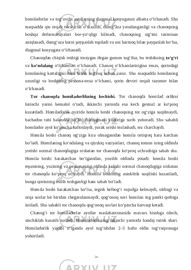 homiladorlar va tug‘uvchi ayollarning diagonal konyugatasi albatta o‘lchanadi. Shu maqsadda qin orqali tekshirish o‘tkazilib, dumg‘aza yassilanganligi va chanoqning boshqa deformatsiyalari bor-yo‘qligi bilinadi, chanoqning sig‘imi taxminan aniqlanadi, dumg‘aza burni paypaslab topiladi va uni barmoq bilan paypaslab bo‘lsa, diagonal konyugata o‘lchanadi. Chanoqdan chiqish teshigi toraygan degan gumon tug‘ilsa, bu teshikning to‘g‘ri va ko‘ndalang o‘lchamlari o‘lchanadi. Chanoq o‘lchamlarinigina emas, qorindagi homilaning kattaligini ham bilish tug‘ruq uchun zarur. Shu maqsadda homilaning uzunligi va boshining peshona-ensa o‘lchami, qorin devori orqali tazomer bilan o‘lchanadi. Tor chanoqda homiladorlikning kechishi. Tor chanoqda homilad orlikni birinchi yarmi bemalol o‘tadi, ikkinchi yarmida esa kech gestozl ar ko‘proq kuzatiladi. Homiladorlik oxirida homila boshi chanoqning tor og‘ziga suqilmaydi, bachadon tubi balandda bo‘lib, diafragmani yuqoriga surib yuboradi. Shu sababli homilador ayol ko‘pincha halloslaydi, yurak urishi tezlashadi, tez charchaydi. Homila boshi chanoq og‘ziga kira olmaganidan homila ortiqroq hara katchan bo‘ladi. Homilaning ko‘ndalang va qiyshiq vaziyatlari, chanoq tomon ining oldinda yotishi normal chanoqdagiga nisbatan tor chanoqda ko‘proq uchrashiga sabab shu. Homila boshi harakatchan bo‘lganidan, yozilib oldinda yotadi: homila boshi tepasining, yuzining va peshonaning oldinda kelishi normal chanoqdagiga nisbatan tor chanoqda ko‘proq uchraydi. Homila boshining asinklitik suqilishi kuzatiladi, bunga qorinning osilib tushganligi ham sabab bo‘ladi. Homila boshi harakatchan bo‘lsa, tegish belbog‘i vujudga kelmaydi, oldingi va orqa suvlar bir biridan chegaralanmaydi, qog‘onoq suvi homilan ing pastki qutbiga intiladi. Shu sababli tor chanoqda qog‘onoq suvlari ko‘pincha barvaqt ketadi. Chanog‘i tor homiladorlar ayollar maslahatxonasida maxsus hisobga olinib, sinchiklab kuzatib turiladi. Homiladorlikning ikkinchi yarmida bandaj tutish shart. Homiladorlik yaxshi o‘tganda ayol tug‘ishdan 2–3 hafta oldin tug‘ruqxonaga yuboriladi. 24 