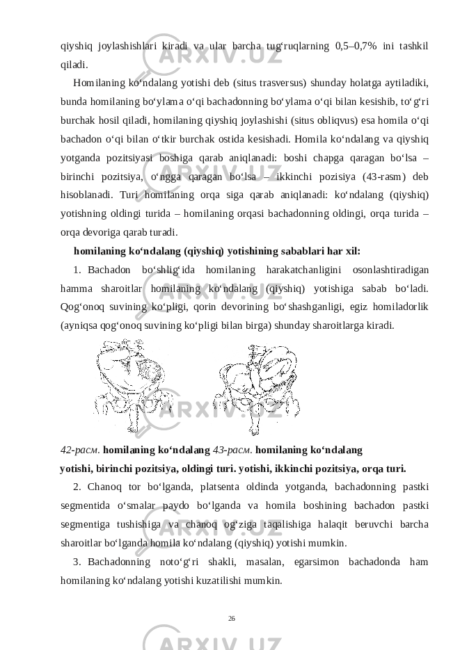 qiyshiq joylashishlari kiradi va ular barcha tug‘ruqlarning 0,5–0,7% ini tashkil qiladi. Homilaning ko‘ndalang yotishi deb (situs trasversus) shunday holatga aytiladiki, bunda homilaning bo‘ylama o‘qi bachadonning bo‘ylama o‘qi bilan kesishib, to‘g‘ri burchak hosil qiladi, homilaning qiyshiq joylashishi (situs obliqvus) esa homila o‘qi bachadon o‘qi bilan o‘tkir burchak ostida kesishadi. Homila ko‘ndalang va qiyshiq yotganda pozitsiyasi boshiga qarab aniqlanadi: boshi chapga qaragan bo‘lsa – birinchi pozitsiya, o‘ngga qaragan bo‘lsa – ikkinchi pozisiya (43-rasm) deb hisoblanadi. Turi homilaning orqa siga qarab aniqlanadi: ko‘ndalang (qiyshiq) yotishning oldingi turida – homilaning orqasi bachadonning oldingi, orqa turida – orqa devoriga qarab turadi. homilaning ko‘ndalang (qiyshiq) yotishining sabablari har xil: 1. Bachadon bo‘shlig‘ida homilaning harakatchanligini osonlashtiradigan hamma sharoitlar homilaning ko‘ndalang (qiyshiq) yotishiga sabab bo‘ladi. Qog‘onoq suvining ko‘pligi, qorin devorining bo‘shashganligi, egiz homiladorlik (ayniqsa qog‘onoq suvining ko‘pligi bilan birga) shunday sharoitlarga kiradi. 42- расм . homilaning ko‘ndalang 43- расм . homilaning ko‘ndalang yotishi, birinchi pozitsiya, oldingi turi. yotishi, ikkinchi pozitsiya, orqa turi. 2. Chanoq tor bo‘lganda, platsenta oldinda yotganda, bachadonning pastki segmentida o‘smalar paydo bo‘lganda va homila boshining bachadon pastki segmentiga tushishiga va chanoq og‘ziga taqalishiga halaqit beruvchi barcha sharoitlar bo‘lganda homila ko‘ndalang (qiyshiq) yotishi mumkin. 3. Bachadonning noto‘g‘ri shakli, masalan, egarsimon bachadonda ham homilaning ko‘ndalang yotishi kuzatilishi mumkin. 26 