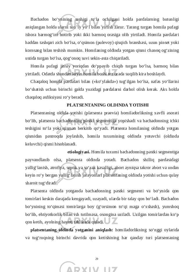 Bachadon bo‘ynining teshigi to‘la ochilgani holda pardalarning butunligi aniqlangan holda ularni sun’iy yo‘l bilan yirtish zarur. Tarang turgan homila pufagi ishora barmog‘ini botirib yoki ikki barmoq orasiga olib yirtiladi. Homila pardalari haddan tashqari zich bo‘lsa, o‘qsimon (pulevoy) qisqich branshasi, uzun pinset yoki kornsang bilan teshish mumkin. Homilaning oldinda yotgan qismi chanoq og‘zining ustida turgan bo‘lsa, qog‘onoq suvi sekin-asta chiqariladi. Homila pufagi jinsiy yoriqdan do‘ppayib chiqib turgan bo‘lsa, barmoq bilan yirtiladi. Odatda shundan keyin homila boshi tez orada suqilib kira boshlaydi. Chaqaloq homila pardalari bilan («ko‘ylakda») tug‘ilgan bo‘lsa, nafas yo‘llarini bo‘shatish uchun birinchi galda yuzidagi pardalarni darhol olish kerak. Aks holda chaqaloq asfiksiyasi ro‘y beradi. PLATSENTANING OLDINDA YOTISHI Platsentaning oldida yotishi (platsenta praevia) homiladorlikning xavfli asorati bo‘lib, platsenta bachadonning pastki segmentiga yopishadi va bachadonning ichki teshigini to‘la yoki qisman berkitib qo‘yadi. Platsenta homilaning oldinda yotgan qismidan pastroqda joylashib, homila tuxumining oldinda yotuvchi (oldinda keluvchi) qismi hisoblanadi. etiologiyasi. Homila tuxumi bachadonning pastki segmentiga payvandlanib olsa, platsenta oldinda yotadi. Bachadon shilliq pardasidagi yallig‘lanish, atrofiya, septik va so‘zak kasalligi, abort ayniqsa takror abort va undan keyin ro‘y bergan yallig‘lanish jarayonlari platsentaning oldinda yotishi uchun qulay sharoit tug‘diradi. Platsenta oldinda yotganda bachadonning pastki segmenti va bo‘ynida qon tomirlari keskin darajada kengayadi, uzayadi, ularda bir talay qon bo‘ladi. Bachadon bo‘ynining to‘qimasi tomirlarga boy (g‘orsimon to‘qi maga o‘xshash), yumshoq bo‘lib, ehtiyotkorlik bilan ish tutilmasa, osongina uziladi. Uzilgan tomirlardan ko‘p qon ketib, ayolning hayoti tahlikada qoladi. platsentaning oldinda yotganini aniqlash: homiladorlikning so‘nggi oylarida va tug‘ruqning birinchi davrida qon ketishining har qanday turi platsentaning 29 