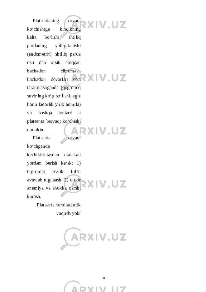 Platsentaning barvaqt ko‘chishiga kindikning kalta bo‘lishi, shilliq pardaning yallig‘lanishi (endometrit), shilliq parda osti dan o‘sib chiqqan bachadon fibromasi, bachadon devorlari o‘ta taranglashganda (qog‘onoq suvining ko‘p bo‘lishi, egiz homi ladorlik yirik homila) va boshqa hollard a platsenta barvaqt ko‘chishi mumkin. Platsenta barvaqt ko‘chganda kechiktirmasdan malakali yordam berish kerak: 1) tug‘ruqni tezlik bilan avaylab tugllaash; 2) o‘tkir anemiya va shokka qarshi kurash. Platsenta homiladorlik vaqtida yoki 31 