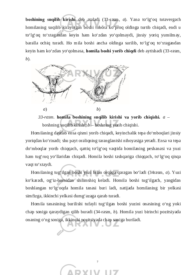 boshining suqilib kirishi deb ataladi (33-rasm, a ). Yana to‘lg‘oq tutavergach homilaning suqilib kirayotgan boshi tobora ko‘proq oldinga turtib chiqadi, endi u to‘lg‘oq to‘xtagandan keyin ham ko‘zdan yo‘qolmaydi, jinsiy yoriq yumilmay, baralla ochiq turadi. Ho mila boshi ancha oldinga surilib, to‘lg‘oq to‘xtagandan keyin ham ko‘zdan yo‘qolmasa, homila boshi yorib chiqdi deb aytishadi (33-rasm, b ). a ) b ) 33-rasm. homila boshining suqilib kirishi va yorib chiqishi. a – boshning suqilib kirishi; b – boshning yorib chiqishi. Homilaning dastlab ensa qismi yorib chiqadi, keyinchalik tepa do‘mboqlari jinsiy yoriqdan ko‘rinadi; shu payt oraliqning taranglanishi nihoyasiga yetadi. Ensa va tepa do‘mboqlar yorib chiqqach, qattiq to‘lg‘oq vaqtida homilaning peshanasi va yuzi ham tug‘ruq yo‘llaridan chiqadi. Homila boshi tashqariga chiqqach, to‘lg‘oq qisqa vaqt to‘xtaydi. Homilaning tug‘ilgan boshi yuzi bilan orqaga qaragan bo‘ladi (34rasm, a ). Yuzi ko‘karadi, og‘iz-burnidan shilimshiq keladi. Homila boshi tug‘ilgach, yangidan boshlangan to‘lg‘oqda homila tanasi buri ladi, natijada homilaning bir yelkasi simfizga, ikkinchi yelkasi dumg‘azaga qarab turadi. Homila tanasining burilishi tufayli tug‘ilgan boshi yuzini onasining o‘ng yoki chap soniga qaraydigan qilib buradi (34-rasm, b ). Homila yuzi birinchi pozitsiyada onaning o‘ng soniga, ikkinchi pozitsiyada chap soniga buriladi. 7 