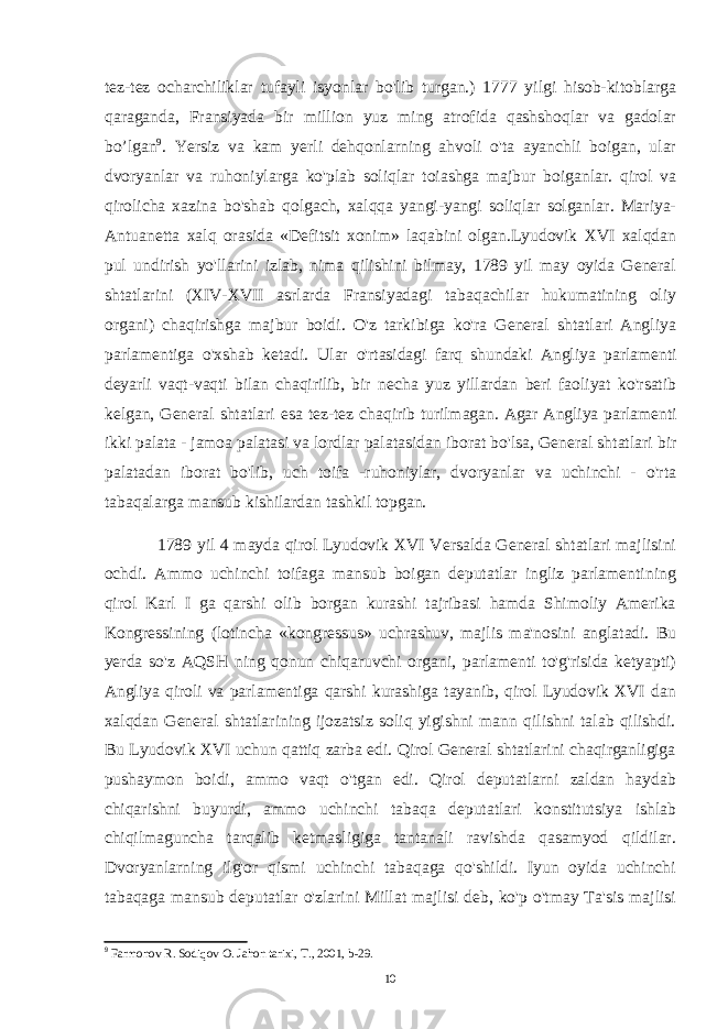 tez-tez ocharchiliklar tufayli isyonlar bo&#39;lib turgan.) 1777 yilgi hisob-kitoblarga qaraganda, Fransiyada bir million yuz ming atrofida qashshoqlar va gadolar bo’lgan 9 . Yersiz va kam yerli dehqonlarning ahvoli o&#39;ta ayanchli boigan, ular dvoryanlar va ruhoniylarga ko&#39;plab soliqlar toiashga majbur boiganlar. qirol va qirolicha xazina bo&#39;shab qolgach, xalqqa yangi-yangi soliqlar solganlar. Mariya- Antuanetta xalq orasida «Defitsit xonim» laqabini olgan.Lyudovik XVI xalqdan pul undirish yo&#39;llarini izlab, nima qilishini bilmay, 1789 yil may oyida General shtatlarini (XIV-XVII asrlarda Fransiyadagi tabaqachilar hukumatining oliy organi) chaqirishga majbur boidi. O&#39;z tarkibiga ko&#39;ra General shtatlari Angliya parlamentiga o&#39;xshab ketadi. Ular o&#39;rtasidagi farq shundaki Angliya parlamenti deyarli vaqt-vaqti bilan chaqirilib, bir necha yuz yillardan beri faoliyat ko&#39;rsatib kelgan, General shtatlari esa tez-tez chaqirib turilmagan. Agar Angliya parlamenti ikki palata - jamoa palatasi va lordlar palatasidan iborat bo&#39;lsa, General shtatlari bir palatadan iborat bo&#39;lib, uch toifa -ruhoniylar, dvoryanlar va uchinchi - o&#39;rta tabaqalarga mansub kishilardan tashkil topgan. 1789 yil 4 mayda qirol Lyudovik XVI Versalda General shtatlari majlisini ochdi. Ammo uchinchi toifaga mansub boigan deputatlar ingliz parlamentining qirol Karl I ga qarshi olib borgan kurashi tajribasi hamda Shimoliy Amerika Kongressining (lotincha «kongressus» uchrashuv, majlis ma&#39;nosini anglatadi. Bu yerda so&#39;z AQSH ning qonun chiqaruvchi organi, parlamenti to&#39;g&#39;risida ketyapti) Angliya qiroli va parlamentiga qarshi kurashiga tayanib, qirol Lyudovik XVI dan xalqdan General shtatlarining ijozatsiz soliq yigishni mann qilishni talab qilishdi. Bu Lyudovik XVI uchun qattiq zarba edi. Qirol General shtatlarini chaqirganligiga pushaymon boidi, ammo vaqt o&#39;tgan edi. Qirol deputatlarni zaldan haydab chiqarishni buyurdi, ammo uchinchi tabaqa deputatlari konstitutsiya ishlab chiqilmaguncha tarqalib ketmasligiga tantanali ravishda qasamyod qildilar. Dvoryanlarning ilg&#39;or qismi uchinchi tabaqaga qo&#39;shildi. Iyun oyida uchinchi tabaqaga mansub deputatlar o&#39;zlarini Millat majlisi deb, ko&#39;p o&#39;tmay Ta&#39;sis majlisi 9 Farmonov R. Sodiqov O. Jahon tarixi, T., 2001, b-29. 10 