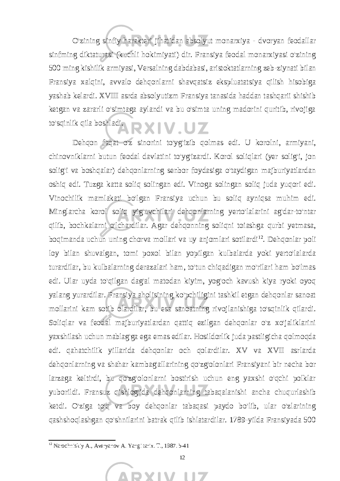 O&#39;zining sinfiy harakteri jihatidan absolyut monarxiya - dvoryan feodallar sinfming diktaturasi (kuchli hokimiyati) dir. Fransiya feodal monarxiyasi o&#39;zining 500 ming kishilik armiyasi, Versalning dabdabasi, aristoktatlarning zeb-ziynati bilan Fransiya xalqini, avvalo dehqonlarni shavqatsiz ekspluatatsiya qilish hisobiga yashab kelardi. XVIII asrda absolyutizm Fransiya tanasida haddan tashqarii shishib ketgan va zararli o&#39;simtaga aylandi va bu o&#39;simta uning madorini quritib, rivojiga to&#39;sqinlik qila boshladi. Dehqon faqat o&#39;z sinorini to&#39;yg&#39;izib qolmas edi. U korolni, armiyani, chinovniklarni butun feodal davlatini to&#39;yg&#39;izardi. Korol soliqlari (yer solig&#39;i, jon solig&#39;i va boshqalar) dehqonlarning senbor foydasiga o&#39;taydigan majburiyatlardan oshiq edi. Tuzga katta soliq solingan edi. Vinoga solingan soliq juda yuqori edi. Vinochilik mamlakati bo&#39;lgan Fransiya uchun bu soliq ayniqsa muhim edi. Minglarcha korol soliq yig&#39;uvchilari dehqonlarning yerto&#39;lalarini ag&#39;dar-to&#39;ntar qilib, bochkalarni o&#39;lchardilar. Agar dehqonning soliqni toiashga qurbi yetmasa, boqimanda uchun uning chorva mollari va uy anjomlari sotilardi 12 . Dehqonlar poli loy bilan shuvalgan, tomi poxol bilan yopilgan kulbalarda yoki yerto&#39;lalarda turardilar, bu kulbalarning derazalari ham, to&#39;tun chiqadigan mo&#39;rilari ham bo&#39;lmas edi. Ular uyda to&#39;qilgan dag&#39;al matodan kiyim, yog&#39;och kavush kiya ryoki oyoq yalang yurardilar. Fransiya aholisining ko&#39;pchiligini tashkil etgan dehqonlar sanoat mollarini kam sotib olardilar, bu esa sanoatning rivojlanishiga to&#39;sqinlik qilardi. Soliqlar va feodal majburiyatlardan qattiq ezilgan dehqonlar o&#39;z xo&#39;jaliklarini yaxshilash uchun mablag&#39;ga ega emas edilar. Hosildorlik juda pastligicha qolmoqda edi. qahatchilik yillarida dehqonlar och qolardilar. XV va XVII asrlarda dehqonlarning va shahar kambag&#39;allarining qo&#39;zg&#39;olonlari Fransiyani bir necha bor larzaga keltirdi, bu qo&#39;zg&#39;olonlarni bostirish uchun eng yaxshi o&#39;qchi polklar yuborildi. Fransuz qishlog&#39;ida dehqonlarning tabaqalanishi ancha chuqurlashib ketdi. O&#39;ziga to&#39;q va boy dehqonlar tabaqasi paydo bo&#39;lib, ular o&#39;zlarining qashshoqlashgan qo&#39;shnilarini batrak qilib ishlatardilar. 1789-yilda Fransiyada 500 12 Narochniskiy A., Averyanov A. Yangi tarix. T., 1987. b-41 12 