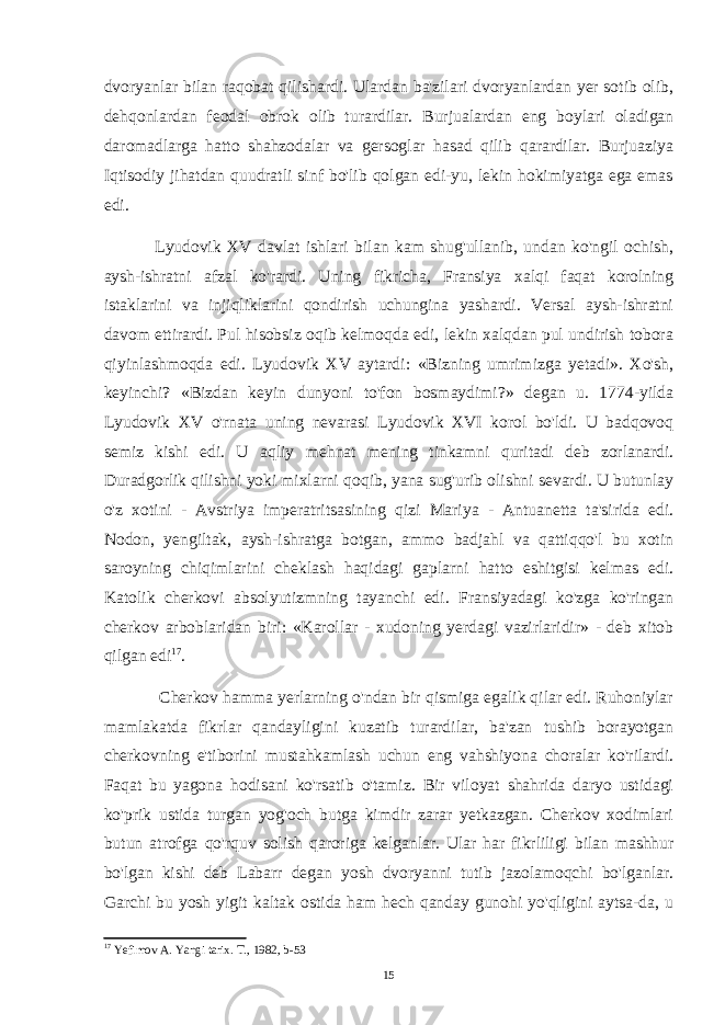 dvoryanlar bilan raqobat qilishardi. Ulardan ba&#39;zilari dvoryanlardan yer sotib olib, dehqonlardan feodal obrok olib turardilar. Burjualardan eng boylari oladigan daromadlarga hatto shahzodalar va gersoglar hasad qilib qarardilar. Burjuaziya Iqtisodiy jihatdan quudratli sinf bo&#39;lib qolgan edi-yu, lekin hokimiyatga ega emas edi. Lyudovik XV davlat ishlari bilan kam shug&#39;ullanib, undan ko&#39;ngil ochish, aysh-ishratni afzal ko&#39;rardi. Uning fikricha, Fransiya xalqi faqat korolning istaklarini va injiqliklarini qondirish uchungina yashardi. Versal aysh-ishratni davom ettirardi. Pul hisobsiz oqib kelmoqda edi, lekin xalqdan pul undirish tobora qiyinlashmoqda edi. Lyudovik XV aytardi: «Bizning umrimizga yetadi». Xo&#39;sh, keyinchi? «Bizdan keyin dunyoni to&#39;fon bosmaydimi?» degan u. 1774-yilda Lyudovik XV o&#39;rnata uning nevarasi Lyudovik XVI korol bo&#39;ldi. U badqovoq semiz kishi edi. U aqliy mehnat mening tinkamni quritadi deb zorlanardi. Duradgorlik qilishni yoki mixlarni qoqib, yana sug&#39;urib olishni sevardi. U butunlay o&#39;z xotini - Avstriya imperatritsasining qizi Mariya - Antuanetta ta&#39;sirida edi. Nodon, yengiltak, aysh-ishratga botgan, ammo badjahl va qattiqqo&#39;l bu xotin saroyning chiqimlarini cheklash haqidagi gaplarni hatto eshitgisi kelmas edi. Katolik cherkovi absolyutizmning tayanchi edi. Fransiyadagi ko&#39;zga ko&#39;ringan cherkov arboblaridan biri: «Karollar - xudoning yerdagi vazirlaridir» - deb xitob qilgan edi 17 . Cherkov hamma yerlarning o&#39;ndan bir qismiga egalik qilar edi. Ruhoniylar mamlakatda fikrlar qandayligini kuzatib turardilar, ba&#39;zan tushib borayotgan cherkovning e&#39;tiborini mustahkamlash uchun eng vahshiyona choralar ko&#39;rilardi. Faqat bu yagona hodisani ko&#39;rsatib o&#39;tamiz. Bir viloyat shahrida daryo ustidagi ko&#39;prik ustida turgan yog&#39;och butga kimdir zarar yetkazgan. Cherkov xodimlari butun atrofga qo&#39;rquv solish qaroriga kelganlar. Ular har fikrliligi bilan mashhur bo&#39;lgan kishi deb Labarr degan yosh dvoryanni tutib jazolamoqchi bo&#39;lganlar. Garchi bu yosh yigit kaltak ostida ham hech qanday gunohi yo&#39;qligini aytsa-da, u 17 Yefimov A. Yangi tarix. T., 1982, b-53 15 