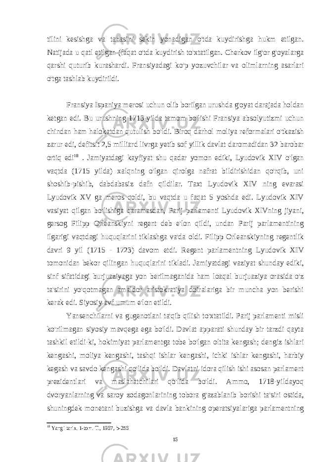 tilini kesishga va tanasini sekin yonadigan o&#39;tda kuydirishga hukm etilgan. Natijada u qatl etilgan (faqat o&#39;tda kuydirish to&#39;xtatilgan. Cherkov ilg&#39;or g&#39;oyalarga qarshi quturib kurashardi. Fransiyadagi ko&#39;p yozuvchilar va olimlarning asarlari o&#39;tga tashlab kuydirildi. Fransiya Ispaniya merosi uchun olib borilgan urushda g&#39;oyat darajada holdan ketgan edi. Bu urushning 1713-yilda tamom bo&#39;lishi Fransiya absolyutizmi uchun chindan ham halokatdan qutulish bo&#39;ldi. Biroq darhol moliya reformalari o&#39;tkazish zarur edi, defitsit 2,5 milliard livrga yetib sof yillik davlat daromadidan 32 barobar ortiq edi 18 . Jamiyatdagi kayfiyat shu qadar yomon ediki, Lyudovik XIV o&#39;lgan vaqtda (1715 yilda) xalqning o&#39;lgan qirolga nafrat bildirishidan qo&#39;rqib, uni shoshib-pishib, dabdabasiz dafn qildilar. Taxt Lyudovik XIV ning evarasi Lyudovik XV ga meros qoldi, bu vaqtda u faqat 5 yoshda edi. Lyudovik XIV vasiyat qilgan bo&#39;lishiga qaramasdan, Parij parlamenti Lyudovik XlVning jiyani, gersog Filipp Orleanskiyni regent deb e&#39;lon qildi, undan Parij parlamentining ilgarigi vaqtdagi huquqlarini tiklashga va&#39;da oldi. Filipp Orleanskiyning regentlik davri 9 yil (1715 - 1723) davom etdi. Regent parlamentning Lyudovik XIV tomonidan bekor qilingan huquqlarini tikladi. Jamiyatdagi vaziyat shunday ediki, sinf sifatidagi burjuaziyaga yon berilmaganida ham loaqal burjuaziya orasida o&#39;z ta&#39;sirini yo&#39;qotmagan amaldor aristokratiya doiralariga bir muncha yon berishi kerak edi. Siyosiy avf umum e&#39;lon etildi. Yansenchilarni va gugenotlani ta&#39;qib qilish to&#39;xtatildi. Parij parlamenti misli ko&#39;rilmagan siyosiy mavqega ega bo&#39;ldi. Davlat apparati shunday bir tarzdi qayta tashkil etildi-ki, hokimiyat parlamentga tobe bo&#39;lgan oltita kengash; dengiz ishlari kengashi, moliya kengashi, tashqi ishlar kengashi, ichki ishlar kengashi, harbiy kegash va savdo kengashi qo&#39;lida bo&#39;ldi. Davlatni idora qilish ishi asosan parlament prezidentlari va maslahatchilari qo&#39;lida bo&#39;ldi. Ammo, 1718-yildayoq dvoryanlarning va saroy zodagonlarining tobora g&#39;azablanib borishi ta&#39;siri ostida, shuningdek monetani buzishga va davla bankining operatsiyalariga parlamentning 18 Yangi tarix. 1-tom. T., 1967, b-256 16 