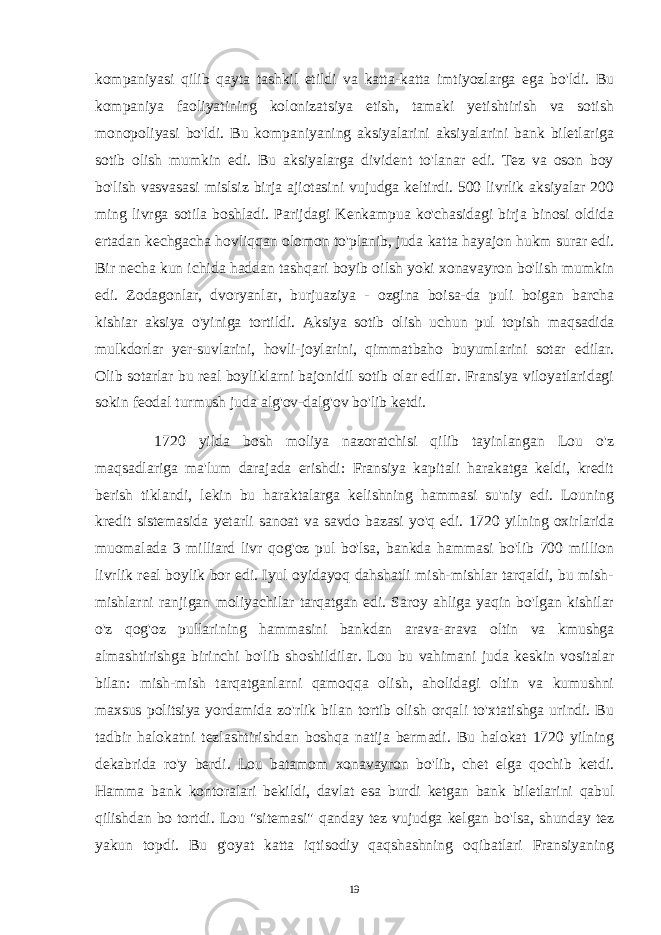 kompaniyasi qilib qayta tashkil etildi va katta-katta imtiyozlarga ega bo&#39;ldi. Bu kompaniya faoliyatining kolonizatsiya etish, tamaki yetishtirish va sotish monopoliyasi bo&#39;ldi. Bu kompaniyaning aksiyalarini aksiyalarini bank biletlariga sotib olish mumkin edi. Bu aksiyalarga divident to&#39;lanar edi. Tez va oson boy bo&#39;lish vasvasasi mislsiz birja ajiotasini vujudga keltirdi. 500 livrlik aksiyalar 200 ming livrga sotila boshladi. Parijdagi Kenkampua ko&#39;chasidagi birja binosi oldida ertadan kechgacha hovliqqan olomon to&#39;planib, juda katta hayajon hukm surar edi. Bir necha kun ichida haddan tashqari boyib oilsh yoki xonavayron bo&#39;lish mumkin edi. Zodagonlar, dvoryanlar, burjuaziya - ozgina boisa-da puli boigan barcha kishiar aksiya o&#39;yiniga tortildi. Aksiya sotib olish uchun pul topish maqsadida mulkdorlar yer-suvlarini, hovli-joylarini, qimmatbaho buyumlarini sotar edilar. Olib sotarlar bu real boyliklarni bajonidil sotib olar edilar. Fransiya viloyatlaridagi sokin feodal turmush juda alg&#39;ov-dalg&#39;ov bo&#39;lib ketdi. 1720 yilda bosh moliya nazoratchisi qilib tayinlangan Lou o&#39;z maqsadlariga ma&#39;lum darajada erishdi: Fransiya kapitali harakatga keldi, kredit berish tiklandi, lekin bu haraktalarga kelishning hammasi su&#39;niy edi. Louning kredit sistemasida yetarli sanoat va savdo bazasi yo&#39;q edi. 1720 yilning oxirlarida muomalada 3 milliard livr qog&#39;oz pul bo&#39;lsa, bankda hammasi bo&#39;lib 700 million livrlik real boylik bor edi. Iyul oyidayoq dahshatli mish-mishlar tarqaldi, bu mish- mishlarni ranjigan moliyachilar tarqatgan edi. Saroy ahliga yaqin bo&#39;lgan kishilar o&#39;z qog&#39;oz pullarining hammasini bankdan arava-arava oltin va kmushga almashtirishga birinchi bo&#39;lib shoshildilar. Lou bu vahimani juda keskin vositalar bilan: mish-mish tarqatganlarni qamoqqa olish, aholidagi oltin va kumushni maxsus politsiya yordamida zo&#39;rlik bilan tortib olish orqali to&#39;xtatishga urindi. Bu tadbir halokatni tezlashtirishdan boshqa natija bermadi. Bu halokat 1720 yilning dekabrida ro&#39;y berdi. Lou batamom xonavayron bo&#39;lib, chet elga qochib ketdi. Hamma bank kontoralari bekildi, davlat esa burdi ketgan bank biletlarini qabul qilishdan bo tortdi. Lou &#34;sitemasi&#34; qanday tez vujudga kelgan bo&#39;lsa, shunday tez yakun topdi. Bu g&#39;oyat katta iqtisodiy qaqshashning oqibatlari Fransiyaning 19 