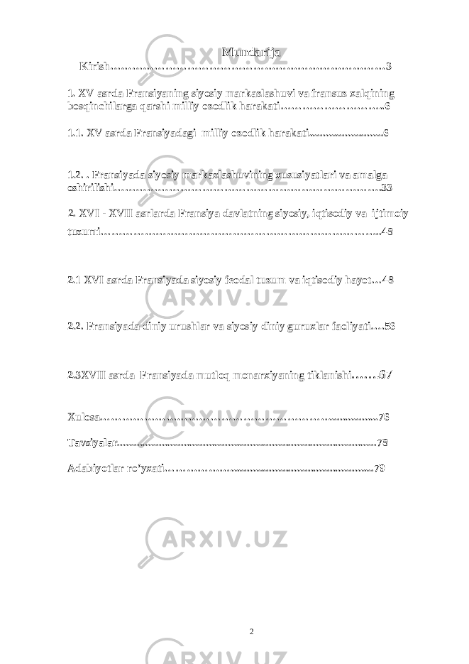 Mundarija Kirish…………………………………………………………………3 1. XV asrda Fransiyaning siyosiy markazlashuvi va fransuz xalqining bosqinchilarga qarshi milliy ozodlik harakati ………………………..6 1.1. XV asrda Fransiyadagi milliy ozodlik harakati ...........................6 1.2. . Fransiyada siyosiy markazlashuvining xususiyatlari va amalga oshirilishi……………………………………………………………….33 2. XVI - XVII asrlarda Fransiya davlatning siyosiy, iqtisodiy va ijtimoiy tuzumi…………………………………………………………………..48 2.1 XVI asrda Fransiyada siyosiy feodal tuzum va iqtisodiy hayot…48 2.2. Fransiyada diniy urushlar va siyosiy diniy guruxlar faoliyati….56 2.3XVII asrda Fransiyada mutloq monarxiyaning tiklanishi … ….67 Xulosa……………………………………………………….................76 Tavsiyalar........................................................................................... ...78 Adabiyotlar ro’yxati………………............................................... .....79 2 