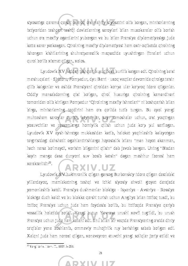 siyosatiga qarama-qarshi o&#39;laroq o&#39;z mahfiy siyosatini olib borgan, ministrlarning ixtiyoridan tashqari tashqi davlatlarning saroylari bilan muzokaralar olib borish uchun o&#39;z maxfiy agentlarini yuborgan va bu bilan Fransiya diplomatiyasiga juda katta zarar yetkazgan. Qirolning maxfiy diplomatiyasi ham oxir-oqibatda qirolning ishongan kishilarining shuhratparastlik maqsadida uyushtirgan fitnalari uchun qurol bo&#39;lib xizmat qilgan, xolos. Lyudovik XV haddan tashqari buzuqlikka burilib ketgan edi. Qirolning ba&#39;zi ma&#39;shuqalari - Shatoru, Pompadur, dyu Barri - uzoq vaqtlar davomida qirolga ta&#39;sir qilib kelganlar va aslida Fransiyani qiroldan ko&#39;rpa ular ko&#39;proq idora qilganlar. Oddiy mansabdorning qizi bo&#39;lgan, qirol huzuriga qirolning kamerdineri tomonidan olib kirilgan Pompadur &#34;Qirolning maxfiy ishratlari&#34; ni boshqarish bilan birga, ministrlaming taqdirini ham o&#39;z qo&#39;lida tutib turgan. Bu ayol yangi muhtasham saroylar qurish, bayramlar, sayr tomoshalar uchun, o&#39;zi yoqtirgan yozuvchilar va rassomlarga homiylik qilish uchun juda ko&#39;p pul sarflagan. Lyudovik XV aysh-ishratga mukkasidan ketib, halokat yaqinlashib kelayotgan to&#39;g&#39;risidagi dahshatli ogohlantirishlarga hayosizlik bilan: &#34;men hayot ekanman, hech narsa bo&#39;lmaydi, vorisim bilganini qilsin&#34; deb javob bergan. Uning &#34;Bizdan keyin menga desa dunyoni suv bosib ketsin&#34; degan mashhur iborasi ham xarakterlidir 22 . Lyudovik XV hukmronlik qilgan gersog Burbonskiy idora qilgan dastlabki yillardayoq, mamlakatning tashqi va ichki siyosiy ahvoli g&#39;oyat darajada yomonlashib ketdi. Fransiya dushmanlar blokiga - Ispaniya - Avstriya - Rossiya blokiga duch keldi va bu blokka qarshi turish uchun Angliya bilan ittifoq tuzdi, bu ittifoq Fransiya uchun juda ham foydasiz bo&#39;lib, bu ittifoqda Fransiya qariyb vassallik holatida bo&#39;ldi. Yangi butun Yevropa urushi xavfi tug&#39;ildi, bu urush Fransiya uchun juda ham xatarli edi. Shu bilan bir vaqtda Fransiyaning o&#39;zida diniy ta&#39;qiblar yana boshlanib, ommaviy muhojirlik ruy berishiga sabab bo&#39;lgan edi. Xalqni juda ham norozi qilgan, xonavayron etuvchi yangi soliqlar joriy etildi va 22 Yangi tarix. I torn. T., 1967. b-261. 21 