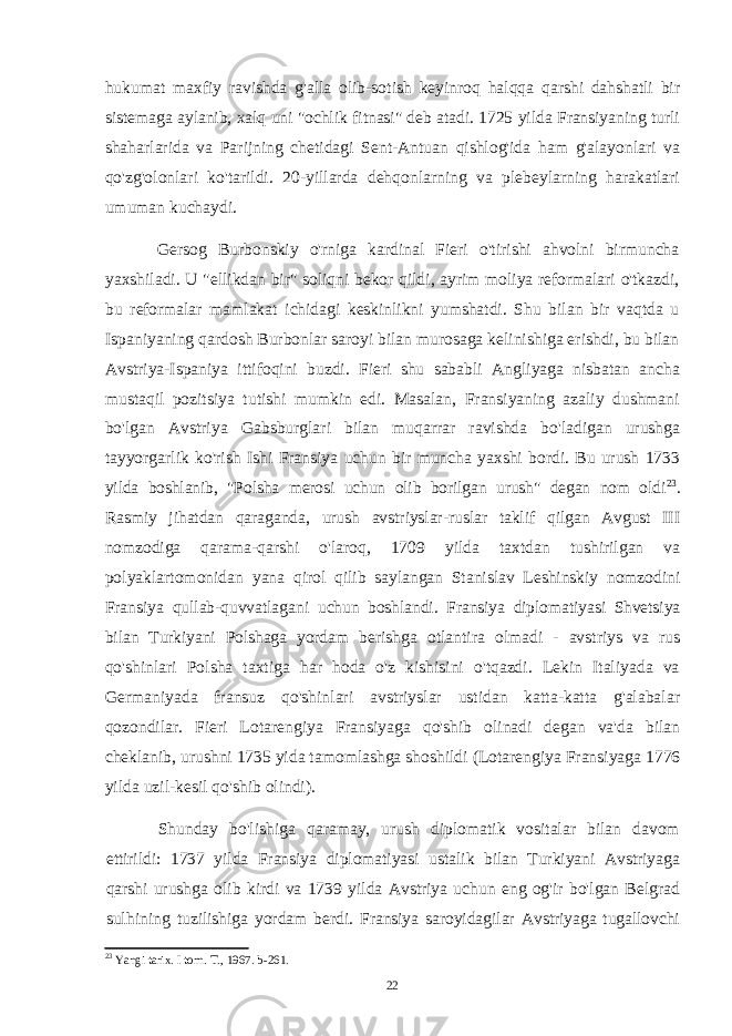 hukumat maxfiy ravishda g&#39;alla olib-sotish keyinroq halqqa qarshi dahshatli bir sistemaga aylanib, xalq uni &#34;ochlik fitnasi&#34; deb atadi. 1725 yilda Fransiyaning turli shaharlarida va Parijning chetidagi Sent-Antuan qishlog&#39;ida ham g&#39;alayonlari va qo&#39;zg&#39;olonlari ko&#39;tarildi. 20-yillarda dehqonlarning va plebeylarning harakatlari umuman kuchaydi. Gersog Burbonskiy o&#39;rniga kardinal Fieri o&#39;tirishi ahvolni birmuncha yaxshiladi. U &#34;ellikdan bir&#34; soliqni bekor qildi, ayrim moliya reformalari o&#39;tkazdi, bu reformalar mamlakat ichidagi keskinlikni yumshatdi. Shu bilan bir vaqtda u Ispaniyaning qardosh Burbonlar saroyi bilan murosaga kelinishiga erishdi, bu bilan Avstriya-Ispaniya ittifoqini buzdi. Fieri shu sababli Angliyaga nisbatan ancha mustaqil pozitsiya tutishi mumkin edi. Masalan, Fransiyaning azaliy dushmani bo&#39;lgan Avstriya Gabsburglari bilan muqarrar ravishda bo&#39;ladigan urushga tayyorgarlik ko&#39;rish Ishi Fransiya uchun bir muncha yaxshi bordi. Bu urush 1733 yilda boshlanib, &#34;Polsha merosi uchun olib borilgan urush&#34; degan nom oldi 23 . Rasmiy jihatdan qaraganda, urush avstriyslar-ruslar taklif qilgan Avgust III nomzodiga qarama-qarshi o&#39;laroq, 1709 yilda taxtdan tushirilgan va polyaklartomonidan yana qirol qilib saylangan Stanislav Leshinskiy nomzodini Fransiya qullab-quvvatlagani uchun boshlandi. Fransiya diplomatiyasi Shvetsiya bilan Turkiyani Polshaga yordam berishga otlantira olmadi - avstriys va rus qo&#39;shinlari Polsha taxtiga har hoda o&#39;z kishisini o&#39;tqazdi. Lekin Italiyada va Germaniyada fransuz qo&#39;shinlari avstriyslar ustidan katta-katta g&#39;alabalar qozondilar. Fieri Lotarengiya Fransiyaga qo&#39;shib olinadi degan va&#39;da bilan cheklanib, urushni 1735 yida tamomlashga shoshildi (Lotarengiya Fransiyaga 1776 yilda uzil-kesil qo&#39;shib olindi). Shunday bo&#39;lishiga qaramay, urush diplomatik vositalar bilan davom ettirildi: 1737 yilda Fransiya diplomatiyasi ustalik bilan Turkiyani Avstriyaga qarshi urushga olib kirdi va 1739 yilda Avstriya uchun eng og&#39;ir bo&#39;lgan Belgrad sulhining tuzilishiga yordam berdi. Fransiya saroyidagilar Avstriyaga tugallovchi 23 Yangi tarix. I torn. T., 1967. b-261. 22 