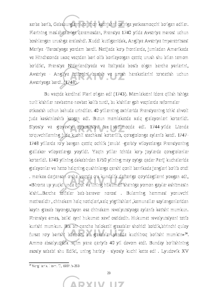 zarba berib, Gabsburglarni tor-mor ketirishni oxiriga yetkazmoqchi bo&#39;lgan edilar. Flerining maslahatlariga qaramasdan, Fransiya 1740 yilda Avstriya merosi uchun boshlangan urushga aralashdi. Xuddi kutilganidek, Angliya Avstriya imperatritsasi Mariya -Teroziyaga yordam berdi. Natijada ko&#39;p frontlarda, jumladan Amerikada va Hindistonda uzoq vaqtdan beri olib borilayotgan qattiq urush shu bilan tamom bo&#39;ldiki, Fransiya Niderlandiyada va Italiyada bosib olgan barcha yerlarini, Avstriya - Angliya ittifoqini buzish va urush harakatlarini to&#39;xtatish uchun Avstriyaga berdi. (1748). Bu vaqtda kardinal Fieri o&#39;lgan edi (1743). Mamlakatni idora qilish ishiga turli kishilar navbatma-navbat kelib turdi, bu kishilar goh vaqtlarda reformalar o&#39;tkazish uchun behuda urindilar. 40-yillarning oxirlarida Fransiyaning ichki ahvoli juda keskinlashib ketgan edi. Butun mamlakatda xalq g&#39;alayonlari ko&#39;tarildi. Siyosiy va g&#39;oyaviy oppozitsiya tez yetilmoqda edi. 1744-yilda Lionda to&#39;quvchilarning juda kuchli stachkasi ko&#39;tarilib, qo&#39;zg&#39;olonga aylanib ketdi. 1747- 1748 yillarda ro&#39;y bergan qattiq ochlik janubi -g&#39;arbiy viloyatlarga Fransiyaning g&#39;allakor viloyatlarga yoyildi. Yaqin yillar ichida ko&#39;p joylarda qo&#39;zg&#39;olonlar ko&#39;tarildi. 1749 yilning dekabirdan 1750 yilning may oyiga qadar Parij kuchalarida g&#39;alayonlar va hatto halqning qushinlarga qarshi qonli barrikada janglari bo&#39;lib o&#39;tdi . markaz darjanson o&#39;sha vaqtda o&#39;z kundalik daftariga qo&#39;yidagilarni yozgan edi, «Birorta uy yuqki unda qirol va lining hukumati sha&#39;niga yomon gaplar eshitmasin kishi...Barcha toifalar bab-baravar norozi . Bularning hammasi yonuvchi matirealdir , chinakam halq notiqlari,xalq yig&#39;ilishlari ,kamunallar saylanganlaridan keyin g&#39;azab isyonga,isyon esa chinakam revalyutsiyaga aylanib ketishi mumkun. Firansiya emas, balki ayni hukumat xavf ostidadir. Hukumat revalyutsiyani totib kurishi mumkun. Biz bir qancha halokatli g&#39;azablar shohidi boidik,birinchi qulay fursat ro&#39;y berishi bilanoq, bu g&#39;azablar yanada kuchliroq bo&#39;lishi mumkin» 24 . Ammo absalyutistik rejim yana qariyib 40 yil davom etdi. Bunday bo&#39;lishining asosiy sababi shu Ediki, uning harbiy - siyosiy kuchi katta edi . Lyudovik XV 24 Yangi tarix. I torn. T., 1967. b-263 23 