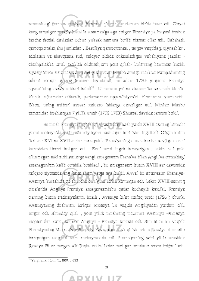 zamonidagi fransuz armiyasi Yevropa birinchi urinlardan birida turar edi. G&#39;oyat keng tarqalgan maxfiy josuslik sistemasiga ega boigan Firansiya palitsiyasi boshqa barcha feodal davlatlar uchun yuksak namuna bo&#39;lib xizmat qilar edi. Dahshatli qamoqxonalar,shu jumladan , Bastiliya qamoqxonasi , tergov vaqtidagi qiynashlar , adolatsiz va shavqatsiz sud, xaloyiq oldida o&#39;tkaziladigan vahshiyona jazolar - charhpalakka tortib azoblab o&#39;ldirish,to&#39;rt pora qilish- bularning hammasi kuchli siyosiy terror sistemasi edi. 1758-yilda vazir Masho o&#39;rniga markiza Pompadurning odami bo&#39;lgan gersog Shuazel tayinlandi, bu odam 1770- yilgacha Fransiya siyosatining asosiy rahbari bo&#39;ldi 25 . U ma&#39;muriyat va ekonamika sohasida kichik- kichik reformalar o&#39;tkazib, parlamentlar oppozitsiyasini birmuncha yumshatdi. Biroq, uning e&#39;tibori asosan xalqaro ishlarga qaratilgan edi. Ministr Masho tomonidan boshlangan 7 yillik urush (1756-1763) Shuazel davrida tamom boidi. Bu urush Fransiyaning tashqi siyosatidagi bosh yoida XVIII asrning birinchi yarmi mobaynida sekin-asta ro&#39;y byera boshlagan burilishni tugalladi. O&#39;tgan butun ikki asr XVI va XVII asrlar mobaynida Fransiyaning qurshab olish xavfiga qarshi kurashdan iborat bo&#39;lgan edi . Endi umri tugab borayotgan , lekin hali yo&#39;q qilinmagan eski ziddiyatlarga yangi antaganezm Fransiya bilan Angiliya o&#39;rtasidagi antanagonizm kelib qo&#39;shila boshladi , bu antagonezm butun XVIII asr davomida xalqaro siyosatda eng katta ahamiyatga ega buldi. Avval bu antanezim Fransiya- Avstriya kurashida qo&#39;shimcha omilgina bo&#39;lib ko&#39;ringan edi. Lekin XVIII-asrning o&#39;rtalarida Angliya-Fransiya antaganezmishu qadar kuchayib ketdiki, Fransiya o&#39;zining butun traditsiyalarini buzib , Avstriya bilan ittifoq tuzdi (1756 ) chunki Avstiriyaning dushmani bo&#39;lgan Prussiya bu vaqtda Angiliyadan yordam olib turgan edi. Shunday qilib , yetti yillik urushning mazmuni Avstiriya -Pirussiya raqobatidan ko&#39;ra, ko&#39;proq Angliya - Fransiya kurashi edi. Shu bilan bir vaqtda Firansiyaning Markaziy vaSharqiy Yevropaga ta&#39;sir qilish uchun Rossiya bilan olib borayotgan raqobati ham kuchaymoqda edi. Firansiyaning yetti yillik urushida Rassiya Bilan tuzgan «Ittifoqi» noilojlikdan tuzilgan mutlaqo soxta ittifoqi edi. 25 Yangi tarix. I torn. T., 1967. b-263 24 