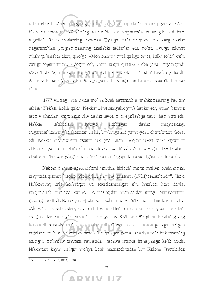 tadbir vinochi sinorlarning eng muhim banralitet huquqlarini bekor qilgan edi; Shu bilan bir qatorda 1776 yilning boshlarida sex korporatsiyalar va gildillari ham tugatildi. Bu islohotlarning hammasi Tyurgo tuzib chiqqan juda keng davlat o&#39;zgartirishlari programmasining dastlabki tadbirlari edi, xolos. Tyurgo islohot qilishiga kirishar ekan, qirolga: «Men o&#39;zimni qirol qo&#39;liga emas, balki sofdil kishi qo&#39;liga topshiraman» - degan edi, «ham to&#39;g&#39;ri qilasiz» - deb javob qaytargandi «Sofdil kishi», ammo, u ikki yil o&#39;tar-o&#39;tmas islohotchi ministrni haydab yubordi. Antuanetta boshliq reaksion Saroy ayo&#39;nlari Tyurgoning hamma isloxotlari bekor qilindi. 1777 yilning iyun oyida moliya bosh nazoratchisi mahkamasining haqiqiy rahbari Nekker bo&#39;lib qoldi. Nekker Shvetsariyalik yirik bankir edi, uning hamma rasmiy jihatdan Fransiyada oliy davlat lavozimini egallashga xaqqi ham yo&#39;q edi. Nekker islohotlari Tyurgo boshlagan davlat miqyosidagi o&#39;zgartirishlarining karikaturasi bo&#39;lib, bir-biriga zid yarim-yorti choralardan iborat edi. Nekker monarxiyani asosan ikki yo&#39;l bilan : «tejamlik»va ichki zayomlar chiqarish yoii bilan sinishdan saqlab qolmoqchi edi. Ammo «tejamlik» isrofgar qirolicha bilan saroydagi barcha tekinxo&#39;rlarning qattiq noroziligiga sabab bo&#39;ldi. Nekker fransuz absolyutizmi tarixida birinchi marta moliya boshqarmasi to&#39;g&#39;risida qisman hisobot e&#39;lon qilib, o&#39;zining qulashini (1781) tezlashtirdi 28 . Hatto Nekkerning to&#39;la bo&#39;lmagan va soxtalashtirilgan shu hisoboti ham davlat xarajatlarida mutlaqo kontrol bo&#39;lmasligidan manfaatdor saroy tekinxo&#39;rlarini g&#39;azabga keltirdi. Reaksiya avj olar va feodal absolyutistik tuzumning barcha ichki ziddiyatlari keskinlashar, xalq kulfat va musibati kundan-kun oshib, xalq harakati esa juda tez kuchayib borardi - Fransiyaning XVII asr 80 yillar tarixining eng harakterli xususiyatlari anna shular edi. G&#39;oyat katta daromadga ega bo&#39;lgan toifalarni soliqlar to&#39;lashdan ozod qilib qo&#39;ygan feodal absolyutistik hukumatning noto&#39;g&#39;ri moliyaviy siyosati natijasida Fransiya inqiroz bo&#39;sag&#39;asiga kelib qoldi. Nikkerdan keyin bo&#39;lgan moliya bosh nazoratchisidan biri Kalonn favqulodda 28 Yangi tarix. 1-tom T. 1967. b-288 27 