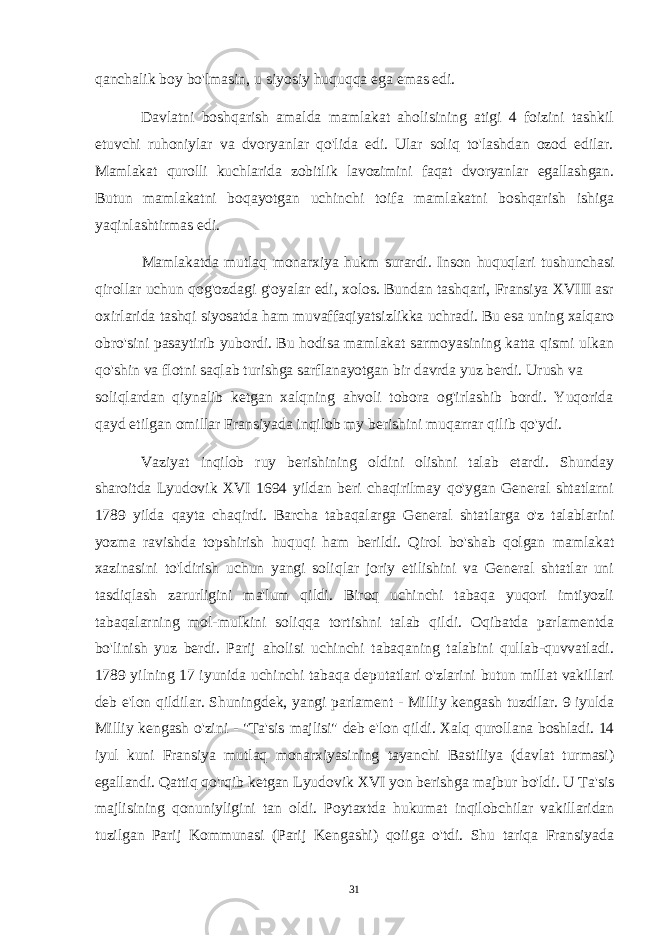 qanchalik boy bo&#39;lmasin, u siyosiy huquqqa ega emas edi. Davlatni boshqarish amalda mamlakat aholisining atigi 4 foizini tashkil etuvchi ruhoniylar va dvoryanlar qo&#39;lida edi. Ular soliq to&#39;lashdan ozod edilar. Mamlakat qurolli kuchlarida zobitlik lavozimini faqat dvoryanlar egallashgan. Butun mamlakatni boqayotgan uchinchi toifa mamlakatni boshqarish ishiga yaqinlashtirmas edi. Mamlakatda mutlaq monarxiya hukm surardi. Inson huquqlari tushunchasi qirollar uchun qog&#39;ozdagi g&#39;oyalar edi, xolos. Bundan tashqari, Fransiya XVIII asr oxirlarida tashqi siyosatda ham muvaffaqiyatsizlikka uchradi. Bu esa uning xalqaro obro&#39;sini pasaytirib yubordi. Bu hodisa mamlakat sarmoyasining katta qismi ulkan qo&#39;shin va flotni saqlab turishga sarflanayotgan bir davrda yuz berdi. Urush va soliqlardan qiynalib ketgan xalqning ahvoli tobora og&#39;irlashib bordi. Yuqorida qayd etilgan omillar Fransiyada inqilob my berishini muqarrar qilib qo&#39;ydi. Vaziyat inqilob ruy berishining oldini olishni talab etardi. Shunday sharoitda Lyudovik XVI 1694 yildan beri chaqirilmay qo&#39;ygan General shtatlarni 1789 yilda qayta chaqirdi. Barcha tabaqalarga General shtatlarga o&#39;z talablarini yozma ravishda topshirish huquqi ham berildi. Qirol bo&#39;shab qolgan mamlakat xazinasini to&#39;ldirish uchun yangi soliqlar joriy etilishini va General shtatlar uni tasdiqlash zarurligini ma&#39;lum qildi. Biroq uchinchi tabaqa yuqori imtiyozli tabaqalarning mol-mulkini soliqqa tortishni talab qildi. Oqibatda parlamentda bo&#39;linish yuz berdi. Parij aholisi uchinchi tabaqaning talabini qullab-quvvatladi. 1789 yilning 17 iyunida uchinchi tabaqa deputatlari o&#39;zlarini butun millat vakillari deb e&#39;lon qildilar. Shuningdek, yangi parlament - Milliy kengash tuzdilar. 9 iyulda Milliy kengash o&#39;zini - &#34;Ta&#39;sis majlisi&#34; deb e&#39;lon qildi. Xalq qurollana boshladi. 14 iyul kuni Fransiya mutlaq monarxiyasining tayanchi Bastiliya (davlat turmasi) egallandi. Qattiq qo&#39;rqib ketgan Lyudovik XVI yon berishga majbur bo&#39;ldi. U Ta&#39;sis majlisining qonuniyligini tan oldi. Poytaxtda hukumat inqilobchilar vakillaridan tuzilgan Parij Kommunasi (Parij Kengashi) qoiiga o&#39;tdi. Shu tariqa Fransiyada 31 