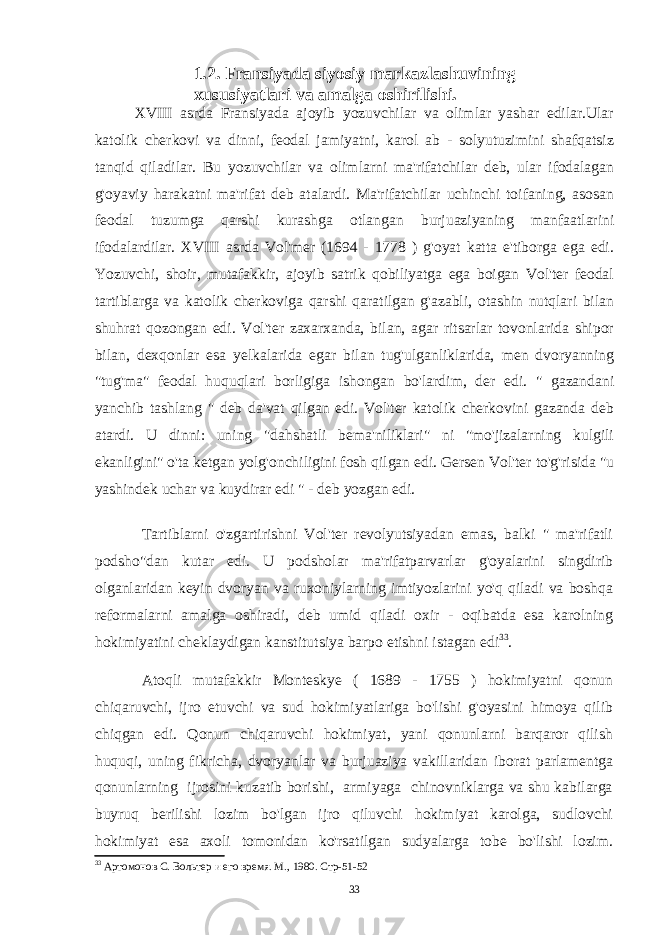 1.2. Fransiyada siyosiy markazlashuvining xususiyatlari va amalga oshirilishi. XVIII asrda Fransiyada ajoyib yozuvchilar va olimlar yashar edilar.Ular katolik cherkovi va dinni, feodal jamiyatni, karol ab - solyutuzimini shafqatsiz tanqid qiladilar. Bu yozuvchilar va olimlarni ma&#39;rifatchilar deb, ular ifodalagan g&#39;oyaviy harakatni ma&#39;rifat deb atalardi. Ma&#39;rifatchilar uchinchi toifaning, asosan feodal tuzumga qarshi kurashga otlangan burjuaziyaning manfaatlarini ifodalardilar. XVIII asrda Vol&#39;mer (1694 - 1778 ) g&#39;oyat katta e&#39;tiborga ega edi. Yozuvchi, shoir, mutafakkir, ajoyib satrik qobiliyatga ega boigan Vol&#39;ter feodal tartiblarga va katolik cherkoviga qarshi qaratilgan g&#39;azabli, otashin nutqlari bilan shuhrat qozongan edi. Vol&#39;ter zaxarxanda, bilan, agar ritsarlar tovonlarida shipor bilan, dexqonlar esa yelkalarida egar bilan tug&#39;ulganliklarida, men dvoryanning &#34;tug&#39;ma&#34; feodal huquqlari borligiga ishongan bo&#39;lardim, der edi. &#34; gazandani yanchib tashlang &#34; deb da&#39;vat qilgan edi. Vol&#39;ter katolik cherkovini gazanda deb atardi. U dinni: uning &#34;dahshatli bema&#39;niliklari&#34; ni &#34;mo&#39;jizalarning kulgili ekanligini&#34; o&#39;ta ketgan yolg&#39;onchiligini fosh qilgan edi. Gersen Vol&#39;ter to&#39;g&#39;risida &#34;u yashindek uchar va kuydirar edi &#34; - deb yozgan edi. Tartiblarni o&#39;zgartirishni Vol&#39;ter revolyutsiyadan emas, balki &#34; ma&#39;rifatli podsho&#34;dan kutar edi. U podsholar ma&#39;rifatparvarlar g&#39;oyalarini singdirib olganlaridan keyin dvoryan va ruxoniylarning imtiyozlarini yo&#39;q qiladi va boshqa reformalarni amalga oshiradi, deb umid qiladi oxir - oqibatda esa karolning hokimiyatini cheklaydigan kanstitutsiya barpo etishni istagan edi 33 . Atoqli mutafakkir Monteskye ( 1689 - 1755 ) hokimiyatni qonun chiqaruvchi, ijro etuvchi va sud hokimiyatlariga bo&#39;lishi g&#39;oyasini himoya qilib chiqgan edi. Qonun chiqaruvchi hokimiyat, yani qonunlarni barqaror qilish huquqi, uning fikricha, dvoryanlar va burjuaziya vakillaridan iborat parlamentga qonunlarning ijrosini kuzatib borishi, armiyaga chinovniklarga va shu kabilarga buyruq berilishi lozim bo&#39;lgan ijro qiluvchi hokimiyat karolga, sudlovchi hokimiyat esa axoli tomonidan ko&#39;rsatilgan sudyalarga tobe bo&#39;lishi lozim. 33 Артомонов С. Вольтер и его время. М., 1980. Стр-51-52 33 