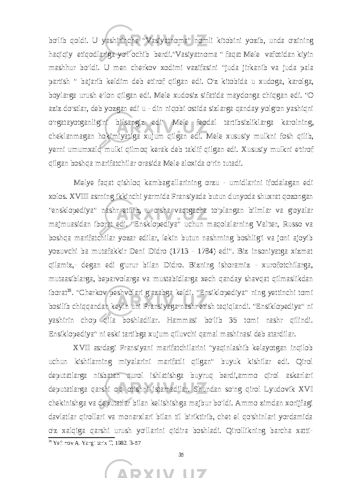 bo&#39;lib qoldi. U yashirincha &#34;Vasiyatnoma&#34; nomli kitobini yozib, unda o&#39;zining haqiqiy etiqodlariga yo&#39;l ochib berdi.&#34;Vasiyatnoma &#34; faqat Mele vafotidan kiyin mashhur bo&#39;ldi. U men cherkov xodimi vazifasini &#34;juda jirkanib va juda pala partish &#34; bajarib keldim deb etirof qilgan edi. O&#39;z kitobida u xudoga, karolga, boylarga urush e&#39;lon qilgan edi. Mele xudosiz sifatida maydonga chiqgan edi. &#34;O aziz do&#39;stlar, deb yozgan edi u - din niqobi ostida sizlarga qanday yolg&#39;on yashiqni o&#39;rgatayotganligini bilsangiz edi&#34; Mele feodal tartibsizliklarga karolning, cheklanmagan hokimiyatiga xujum qilgan edi. Mele xususiy mulkni fosh qilib, yerni umumxalq mulki qilmoq kerak deb taklif qilgan edi. Xususiy mulkni e&#39;tirof qilgan boshqa marifatchilar orasida Mele aloxida o&#39;rin tutadi. Melye faqat qishloq kambag&#39;allarining orzu - umidlarini ifodalagan edi xolos. XVIII asrning ikkinchi yarmida Fransiyada butun dunyoda shuxrat qozongan &#34;ensklopediya&#34; nashr etilib, u o&#39;sha vaqtgacha to&#39;plangan bilmlar va g&#39;oyalar majmuasidan iborat edi. &#34;Ensklopediya&#34; uchun maqolalarning Val&#39;ter, Russo va boshqa marifatchilar yozar edilar, lekin butun nashrning boshlig&#39;i va joni ajoyib yozuvchi ba mutafakkir Deni Didro (1713 - 1784) edi&#34;. Biz insoniyatga xizmat qilamiz,- degan edi g&#39;urur bilan Didro. Bizning ishoramiz - xurofotchilarga, mutaasiblarga, beparvolarga va mustabidlarga xech qanday shavqat qilmaslikdan iborat 35 . &#34;Cherkov peshvolari g&#39;azabga keldi. &#34;Ensiklopediya&#34; ning yettinchi tomi bosilib chiqqandan keyin uni Fransiyaga nashr etish taqiqlandi. &#34;Ensiklopediya&#34; ni yashirin chop qila boshladilar. Hammasi bo&#39;lib 35 tomi nashr qilindi. Ensiklopediya&#34; ni eski tartibga xujum qiluvchi qamal mashinasi deb atardilar. XVII asrdagi Fransiyani marifatchilarini &#34;yaqinlashib kelayotgan inqilob uchun kishilarning miyalarini marifatli qilgan&#34; buyuk kishilar edi. Qirol deputatlarga nisbatan qurol ishlatishga buyruq berdi,ammo qirol askarlari deputatlarga qarshi o&#39;q otishni istamadilar. Shundan so&#39;ng qirol Lyudovik XVI chekinishga va deputatlar bilan kelishishga majbur bo&#39;ldi. Ammo zimdan xorijfagi davlatlar qirollari va monarxlari bilan til biriktirib, chet el qo&#39;shinlari yordamida o&#39;z xalqiga qarshi urush yo&#39;llarini qidira boshladi. Qirollikning barcha xatti- 35 Yefimov A. Yangi tarix T, 1982. B-57 35 