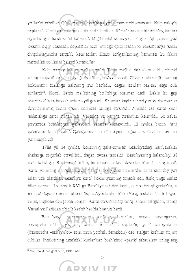 yo&#39;llarini to&#39;sdilar. Qirol majlis o&#39;tkazishga yo&#39;l qo&#39;ymoqchi emas edi. Ko&#39;p xaloyiq to&#39;plandi. Ular deputatlarga dalda berib turdilar. Kimdir boshqa binonining koptok o&#39;ynaladigan bo&#39;sh zalini ko&#39;rsatdi. Majlis raisi skameyka ustiga chiqib, qasamyod tekstini o&#39;qiy boshladi, deputatlar hech nimaga qaramasdan to konstitutsiya ishlab chiqulmaguncha tarqalib ketmadilar. Hozir bo&#39;lganlarning hammasi bu fikrni ma&#39;qullab qo&#39;llarini baland ko&#39;tardilar. Ko&#39;p o&#39;tmay Millat majlisi o&#39;zini Ta&#39;sis majlisi deb e&#39;lon qildi, chunki uning maqsadi konstitutsiya joriy qilish, ta&#39;sis etish edi. O&#39;sha kunlarda Russoning hukumatni tuzishga xalqning o&#39;zi haqlidir, degan so&#39;zlari tez-tez esga olib turilardi 38 . Korol Ta&#39;sis majlisining bo&#39;lishiga roziman dedi. Lekin bu gap shunchaki ko&#39;z buyash uchun aytilgan edi. Shundan keyin ruhoniylar va dvoryanlar deputatlarning ancha qismi uchinchi toifaga qo&#39;shildi. Amalda esa korol kuch ishlatishga qaror qilgan edi. Versalga va Parijga qo&#39;shinlar keltirildi. Bu xabar poytaxtda boshlangan g&#39;alayonni yanada kuchaytirdi. 13 iyulda butun Parij qo&#39;zg&#39;olon ichida qoldi. Qo&#39;zg&#39;olonchilar o&#39;t qo&#39;ygan bojxona zastavalari lovillab yonmoqda edi. 1789 yil 14 iyulda, korolning qal&#39;a-turmasi Bastiliyadagi zambaraklar shaharga to&#39;g&#39;irlab qo&#39;yilibdi, degan ovoza tarqaldi. Bastiliyaning balandligi 30 metr keladigan 8 minorasi bo&#39;lib, bu minoralar tosh devorlar bilan tutashgan edi. Korol va uning ministrlari o&#39;zlarining shaxsiy dushmanlaridan anna shunday yo&#39;l bilan uch olardilar. Bastiliya korol hokimiyatining timsoli edi. Xalq unga nafrat bilan qarardi. Lyudovik XVI ga Bastiliya qo&#39;ldan ketdi, deb xabar qilganlarida, u «bu axir isyon-ku» deb xitob qilgan. Ayonlardan biri: «Yo&#39;q, podshohim, bui syon emas, inqilob» deb javob bergan. Korol qo&#39;shinlariga ortiq ishonmasligidan, ularga Versal va Parijdan chiqib ketish haqida buyruq berdi. Bastiliyaga hunarmandlar, xalfalar, ishchilar, mayda savdogarlar, boshqacha qilib aytganda, shahar «pastki tabaqalari», ya&#39;ni sankyulotlar (fransuzcha «sankyulot» so&#39;zi uzun pochali demakdir) deb atalgan kishilar xujum qildilar. Inqilobning dastlabki kunlaridan boshlaboq «pastki tabaqalar» uning eng 38 Yefimov A. Yangi tarix T., 1982. B-63 37 