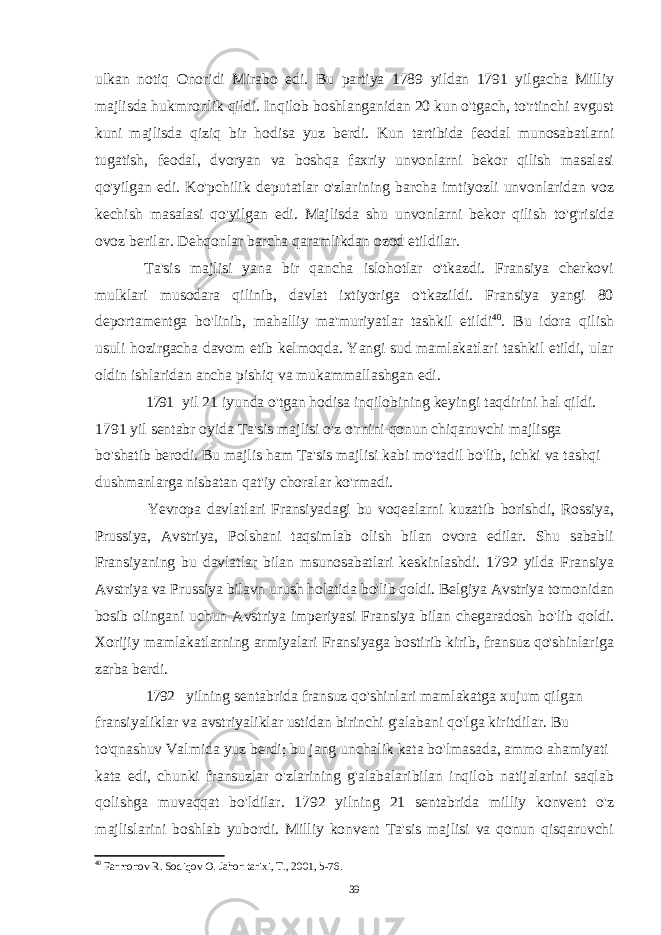 ulkan notiq Onoridi Mirabo edi. Bu partiya 1789 yildan 1791 yilgacha Milliy majlisda hukmronlik qildi. Inqilob boshlanganidan 20 kun o&#39;tgach, to&#39;rtinchi avgust kuni majlisda qiziq bir hodisa yuz berdi. Kun tartibida feodal munosabatlarni tugatish, feodal, dvoryan va boshqa faxriy unvonlarni bekor qilish masalasi qo&#39;yilgan edi. Ko&#39;pchilik deputatlar o&#39;zlarining barcha imtiyozli unvonlaridan voz kechish masalasi qo&#39;yilgan edi. Majlisda shu unvonlarni bekor qilish to&#39;g&#39;risida ovoz berilar. Dehqonlar barcha qaramlikdan ozod etildilar. Ta&#39;sis majlisi yana bir qancha islohotlar o&#39;tkazdi. Fransiya cherkovi mulklari musodara qilinib, davlat ixtiyoriga o&#39;tkazildi. Fransiya yangi 80 deportamentga bo&#39;linib, mahalliy ma&#39;muriyatlar tashkil etildi 40 . Bu idora qilish usuli hozirgacha davom etib kelmoqda. Yangi sud mamlakatlari tashkil etildi, ular oldin ishlaridan ancha pishiq va mukammallashgan edi. 1791 yil 21 iyunda o&#39;tgan hodisa inqilobining keyingi taqdirini hal qildi. 1791 yil sentabr oyida Ta&#39;sis majlisi o&#39;z o&#39;rnini qonun chiqaruvchi majlisga bo&#39;shatib berodi. Bu majlis ham Ta&#39;sis majlisi kabi mo&#39;tadil bo&#39;lib, ichki va tashqi dushmanlarga nisbatan qat&#39;iy choralar ko&#39;rmadi. Yevropa davlatlari Fransiyadagi bu voqealarni kuzatib borishdi, Rossiya, Prussiya, Avstriya, Polshani taqsimlab olish bilan ovora edilar. Shu sababli Fransiyaning bu davlatlar bilan msunosabatlari keskinlashdi. 1792 yilda Fransiya Avstriya va Prussiya bilavn urush holatida bo&#39;lib qoldi. Belgiya Avstriya tomonidan bosib olingani uchun Avstriya imperiyasi Fransiya bilan chegaradosh bo&#39;lib qoldi. Xorijiy mamlakatlarning armiyalari Fransiyaga bostirib kirib, fransuz qo&#39;shinlariga zarba berdi. 1792 yilning sentabrida fransuz qo&#39;shinlari mamlakatga xujum qilgan fransiyaliklar va avstriyaliklar ustidan birinchi g&#39;alabani qo&#39;lga kiritdilar. Bu to&#39;qnashuv Valmida yuz berdi; bu jang unchalik kata bo&#39;lmasada, ammo ahamiyati kata edi, chunki fransuzlar o&#39;zlarining g&#39;alabalaribilan inqilob natijalarini saqlab qolishga muvaqqat bo&#39;ldilar. 1792 yilning 21 sentabrida milliy konvent o&#39;z majlislarini boshlab yubordi. Milliy konvent Ta&#39;sis majlisi va qonun qisqaruvchi 40 Farmonov R. Sodiqov O. Jahon tarixi, T., 2001, b-76. 39 